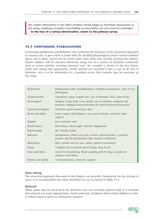 CHAPTER 13 THE STRUCTURED APPROACH TO THE SERIOUSLY INJURED CHILD 155
13.7 CONTINUING STABILISATION
Continuing stabilisation and deﬁnitive care constitute the ﬁnal part of the structured approach
to trauma care. It goes hand in hand with the detailed physiological system control outlined
above and is often carried out by teams other than those that initially received the patient.
Patient stability will be assessed effectively using one of a variety of checklists commonly
used to review patients receiving intensive care. An example is shown in the box below.
Good note taking and appropriate, timely referral are essential if time is not to be lost. If
deﬁnitive care is to be undertaken in a specialist centre then transfer may be necessary at
this stage.
Respiratory Endotracheal tube, humidiﬁcation, ventilation parameters, chest X-ray,
blood gases
Cardiovascular Circulatory status, hepatic size, use of inotropes, ECG, chest X-ray
Neurological Glasgow Coma Scale score, pupils, use of sedation, analgesia and
paralysis, imaging neuro-protection for raised intracranial pressure
Gastroenterological Nutrition, gastro-protection, ileus
Renal and ﬂuids Urine output, ﬂuid balance, urea and creatinine, need for renal
support
Hepatic Liver function tests
Biochemistry Electrolytes, blood sugar, calcium, magnesium
Haematology Hb, clotting studies
Infection Temperature, white cell count, review cultures/swabs, C-reactive
protein, speciﬁc polymerase chain reaction, antibiotics
Skin/joints Skin, mouth and eye care, rashes, passive movements
Drugs Complete list of enteral and IV drugs, drug levels
Lines and tubes Access for monitoring, blood sampling and IV drugs, security of
catheters and drains
Parents and family Communications, concerns, support
Any sudden deterioration in the child’s condition should trigger an immediate reassessment of
the airway, breathing, circulation and disability so resuscitation can once more be undertaken.
In the face of a serious deterioration, return to the primary survey.
Note taking
The structured approach discussed in this chapter can provide a framework for the writing of
notes. It is recommended that these should be set out as shown in Table 13.5.
Referral
Many teams may be involved in the deﬁnitive care of a seriously injured child. It is essential
that referrals are made appropriately, clearly and early. Guidance about which children to refer
to which teams is given in subsequent chapters.
 