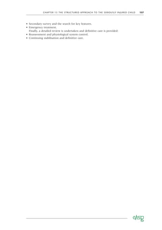 CHAPTER 13 THE STRUCTURED APPROACH TO THE SERIOUSLY INJURED CHILD 157
• Secondary survey and the search for key features.
• Emergency treatment.
Finally, a detailed review is undertaken and deﬁnitive care is provided:
• Reassessment and physiological system control.
• Continuing stabilisation and deﬁnitive care.
 