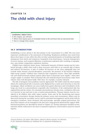 158
CHAPTER 14
The child with chest injury
LEARNING OBJECTIVES
In this chapter, you will learn:
• Which chest injuries pose an immediate threat to life and those that are discovered later
• How to manage these injuries
14.1 INTRODUCTION
Establishing a secure airway is the ﬁrst priority in the resuscitation of a child. The next most
important consideration is the assessment of breathing. Respiratory problems may result from
direct chest injury or may reﬂect the effect of other anatomical injuries on breathing (especially
tachypnoea from shock and respiratory irregularity from head injury). General consequences
of severe trauma, such as gastric dilatation or pulmonary aspiration after vomiting or regurgita-
tion, may further compromise respiratory function.
Children have relatively elastic tissues. Substantial amounts of kinetic energy may be trans-
ferred through a child’s chest wall to deep structures with little or no external sign of injury
and without rib fractures. A lack of evident rib fractures on the chest radiograph does not
exclude major thoracic visceral disruption; conversely, the presence of rib fractures indicates
high-energy transfer. Children have relatively little respiratory reserve. Their high metabolic
rate and small functional residual capacity allow them to desaturate more rapidly – when their
oxygen supply is curtailed. Their horizontal ribs and underdeveloped musculature make them
tolerate chest wall disruption badly. Flail chest, for example, is poorly tolerated.
The risk of iatrogenic chest problems must be appreciated. The child’s relatively short trachea
allows the endotracheal tube to become easily displaced into a main-stem bronchus or into the
oesophagus. Mask ventilation can cause inadvertent gastric distension and overinﬂation of the
lungs can result in a pneumothorax (especially after intubation, if the endotracheal tube has
migrated beyond the carina). If a traumatic pneumothorax already exists, ventilation will cause
it to increase in size and turn it into a tension pneumothorax. Thoracic injuries must be con-
sidered in all children who suffer major trauma. Some may be life threatening and require
immediate resuscitative therapy during the primary survey and resuscitation. Others may be
discovered during the secondary survey (and its associated investigations) and be dealt with by
emergency treatment. Some situations will need prompt, specialist surgical intervention, but
most chest injuries can be managed in the ﬁrst hour using general advanced life support skills.
Practical procedures are described in detail in Chapter 22. During subsequent detailed review,
attention will be redirected to the chest to maintain respiratory control and to search for missed
injuries.
Advanced Paediatric Life Support, Fifth Edition. Edited by Martin Samuels, Sue Wieteska.
© 2011 Blackwell Publishing Ltd. Published 2011 by Blackwell Publishing Ltd.
 