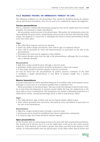 CHAPTER 14 THE CHILD WITH CHEST INJURY 159
14.2 INJURIES POSING AN IMMEDIATE THREAT TO LIFE
The following conditions are life threatening. They should be identiﬁed during the primary
survey and treated immediately. They do not need to be conﬁrmed by adjunct investigations.
Tension pneumothorax
This is a relatively common life-threatening emergency that can be rapidly fatal if not treated
promptly. Yet treatment is simple and effective.
Air accumulates under pressure in the pleural space. This pushes the mediastinum across the
chest and kinks the great vessels, compromising venous return to the heart and reducing cardiac
output. The diagnosis is a clinical one. A radiograph that shows a tension pneumothorax should
never have been taken.
Signs
• The child will be hypoxic and may be shocked.
• Unless the child is deeply unconscious, there will be signs of respiratory distress.
• There will be decreased air entry and hyperresonance to percussion on the side of the
pneumothorax.
• Distended neck veins may be apparent in thin children.
• The trachea deviates away from the side of the pneumothorax, although this is not always
easy to identify clinically.
Resuscitation
• High-ﬂow oxygen should be given through a reservoir mask.
• Immediate needle thoracocentesis should be performed to relieve the tension.
• A chest drain should be inserted urgently to prevent recurrence.
Air may be forced into the pneumothorax by positive pressure ventilation. If the child
is ventilated, a simple pneumothorax is very likely to progress rapidly into a tension
pneumothorax.
Massive haemothorax
A massive haemothorax will be identiﬁed during the B (breathing) stage of the primary survey,
although it is even more of a circulatory problem than a respiratory one.
Blood accumulates in the pleural space. This may result from damage to blood vessels (arter-
ies or veins from the pulmonary or systemic vessels) within the lung, the mediastinum or the
chest wall (or from a combination). The hemithorax can contain a substantial proportion of a
child’s blood volume, causing haemorrhagic shock as well as local pressure effects.
Signs
• The child will show signs of shock and may be hypoxic despite added oxygen.
• There will be decreased chest movement, decreased air entry and dullness to percussion on
the side of the haemothorax.
Resuscitation
• High-ﬂow oxygen should be given through a reservoir mask.
• Intravenous access should be established and volume replacement commenced.
• A relatively large chest drain should be inserted urgently.
Open pneumothorax
In this situation there is a penetrating wound in the chest wall with associated pneumothorax.
The wound may be obvious, but if it is on the child’s back it will not be seen unless actively
looked for. If the diameter of the defect is greater than about one-third of the diameter of the
trachea, air will preferentially enter the pleural space via the defect rather than be drawn into
 