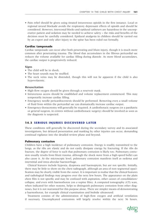 CHAPTER 14 THE CHILD WITH CHEST INJURY 161
• Pain relief should be given using titrated intravenous opioids in the ﬁrst instance. Local or
regional neural blockade avoids the respiratory depressant effects of opioids and should be
considered. However, intercostal blocks and epidural catheters are hazardous in the uncoop-
erative patient and sedation may be needed to achieve safety – the risks and beneﬁts of the
decision must be carefully considered. Epidural analgesia in children should be carried out
by an expert and only after injury to the spine has been ruled out formally.
Cardiac tamponade
Cardiac tamponade can occur after both penetrating and blunt injury, though it is much more
common after penetrating trauma. The blood that accumulates in the ﬁbrous pericardial sac
reduces the volume available for cardiac ﬁlling during diastole. As more blood accumulates,
the cardiac output is progressively reduced.
Signs
• The child will be in shock.
• The heart sounds may be mufﬂed.
• The neck veins may be distended, though this will not be apparent if the child is also
hypovolaemic.
Resuscitation
• High-ﬂow oxygen should be given through a reservoir mask.
• Intravenous access should be established and volume replacement commenced. This may
temporarily increase cardiac ﬁlling.
• Emergency needle pericardiocentesis should be performed. Removing even a small volume
of ﬂuid from within the pericardial sac can dramatically increase cardiac output.
• Emergency thoracotomy will generally be required. A cardiothoracic surgeon (or a paediatric
or general surgeon, in centres without cardiothoracic surgery) should be involved as soon as
the diagnosis is suspected.
14.3 SERIOUS INJURIES DISCOVERED LATER
These conditions will generally be discovered during the secondary survey and its associated
investigations, but delayed presentation and masking by other injuries can occur, demanding
continual vigilance into the detailed review phase and beyond.
Pulmonary contusion
Children have a high incidence of pulmonary contusion. Energy is readily transmitted to the
lungs, as the ribs are elastic and do not easily dissipate energy by fracturing. If the ribs do
fracture, the degree of force is such that pulmonary contusion is likely too. Pulmonary contu-
sion usually results from blunt trauma, although the shock wave from a high-speed bullet can
also cause it. At the microscopic level, pulmonary contusion manifests itself as oedema and
interstitial and intra-alveolar haemorrhage.
Clinical features include hypoxia, dyspnoea and haemoptysis, but are not speciﬁc. Initially,
there may be little to show on the chest radiograph, although an area of non-segmental opaci-
ﬁcation may be clearly visible from the outset. It is important to realise that the clinical features
and radiological ﬁndings may progress over the next few hours. The appearance on the plain
chest ﬁlm is not speciﬁc and may be confused with aspiration, other causes of consolidation/
collapse, and even with haemothorax (on a supine ﬁlm). A computed tomography (CT) scan,
when indicated for other reasons, helps to distinguish pulmonary contusion from other diag-
noses, but it is not warranted for this purpose alone. There are simpler means of demonstrating
a haemothorax, for example clinical examination and bedside ultrasound.
Treatment consists of the administration of high-ﬂow oxygen and artiﬁcial ventilation
if necessary. Uncomplicated contusions will largely resolve within the next 36 hours.
 