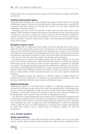162 PART 4 THE SERIOUSLY INJURED CHILD
Physiotherapy plays an important role in reducing the risk of pulmonary collapse and second-
ary infection.
Tracheal and bronchial rupture
Tracheobronchial disruption has a high mortality and requires prompt referral to a specialist
cardiothoracic surgeon. It presents as a pneumothorax or haemopneumothorax, typically with
a persistent (and often vigorous) air leak after the insertion of a chest drain. Subcutaneous
emphysema is frequently present.
Emergency care may involve the insertion of more than one chest drain (with suction
applied). When intubation is required, the passage of the endotracheal tube may further disrupt
a tracheal tear. An expert in airway care must be involved. When mechanical ventilation is
needed, it is important to limit the pressure applied to the airway. This requires specialist ven-
tilation techniques. Unless the leak is small enough to seal spontaneously, deﬁnitive surgical
repair will be needed.
Disruption of great vessels
This is usually due to a high-speed motor vehicle crash and is generally fatal at the scene. A
child with aortic rupture who survives to get to hospital has a tear that has tamponaded itself
within an intact adventitial (outermost) layer. The commonest site of rupture is at the insertion
of the ligamentum arteriosum (the residual ligament from the ductus arteriosus that connected
the pulmonary and systemic circulations in utero), close to the origin of the left subclavian artery
– this structure tethers the otherwise mobile aorta during severe deceleration.
The patient may be shocked and peripheral pulses may be poorly palpable. On the other
hand, if the leak has (temporarily) sealed itself with little blood loss, interference with the
baroreceptors in the aortic arch can lead to relative hypertension. Symptoms are generally
non-speciﬁc. The diagnosis should be suspected if the mediastinum is widened or has an abnor-
mal proﬁle on chest radiograph. Remember that a supine anteroposterior ﬁlm will increase the
apparent width of the mediastinum and that the thymus is shown as a prominent mediastinal
mass in small children. Sternal and spinal fractures can also cause apparent mediastinal
widening.
Arch angiography remains the cornerstone of deﬁnitive diagnosis, though multislice CT
promises to serve as an alternative. It is important to avoid surges in blood pressure that could
precipitate rebleeding. Deﬁnitive repair requires cardiothoracic surgery.
Ruptured diaphragm
Diaphragmatic rupture is a rare blunt injury in children. It is generally thought to be more
common on the left side, though some recent studies have questioned this. Penetrating trauma
may also involve the diaphragm, usually in the form of knife stab wounds entering the chest
or abdomen. Unless other structures are damaged at the same time, such knife wounds may
be asymptomatic, only to present many years later as diaphragmatic hernias.
The child with a ruptured diaphragm may be hypoxic due to diaphragmatic dysfunction and
to pulmonary compression from a herniated viscus. Shock may result from mediastinal distor-
tion that affects venous return or result from haemorrhage from adjacent structures. The plain
chest radiograph may show an apparently raised hemidiaphragm or evidence of abdominal
contents within the chest, e.g. bowel shadowing or a nasogastric tube. Surgical referral should
be made. Most ruptures can be repaired from the abdomen, without the need for
thoracotomy.
14.4 OTHER INJURIES
Simple pneumothorax
Air is present in the pleural space with some degree of lung collapse, but it is not yet under
pressure (tension). Signs of hypoxia with decreased chest wall movement, diminished breath
 