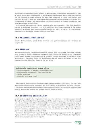 CHAPTER 14 THE CHILD WITH CHEST INJURY 163
sounds and normal or increased resonance to percussion on the side of the pneumothorax may
be found, but the signs may be subtle or barely perceptible compared with tension pneumotho-
rax. The diagnosis is usually made on the plain chest radiograph as a lung edge with no lung
markings beyond it. However, an anterior pneumothorax is often difﬁcult to recognise. The
increasing use of thoracic CT scanning in severe blunt trauma is picking up injuries that may
have been missed on plain ﬁlms.
As traumatic pneumothoraces do not usually resolve spontaneously, a chest drain should be
inserted as a planned procedure, even if the child is relatively asymptomatic. If the patient
needs to be ventilated, a chest drain must be inserted as a matter of urgency to avoid a simple
pneumothorax developing into a tension pneumothorax.
14.5 PRACTICAL PROCEDURES
Needle thoracocentesis, chest drain insertion and pericardiocentesis are described in
Chapter 22.
14.6 REFERRAL
A competent clinician, trained in advanced life support skills, can provide immediate manage-
ment for most of the life-threatening injuries discovered during the primary survey. Emergency
cardiothoracic surgical involvement will be needed if cardiac tamponade is diagnosed. Other
serious injuries discovered during the secondary survey will need cardiothoracic referral. The
major reasons for referral are shown in the box below.
Indications for cardiothoracic surgical referral
• Continuing massive air leak after chest drain insertion
• Continuing haemorrhage after chest drain insertion
• Cardiac tamponade
• Disruption of the great vessels
Patients who require ventilation as part of the treatment of their chest injury (such as those
with signiﬁcant pulmonary contusion) will need transfer to a paediatric intensive care unit.
Critical care management will be needed for transfer and as part of continuing stabilisation in
general. Appropriate medical and nursing referrals should be made.
14.7 CONTINUING STABILISATION
In serious chest injuries, the oxygen saturation and pulse rate must be continuously monitored
through to the detailed review stage and beyond. The respiratory rate and blood pressure need
to be checked frequently. Chest drains must be well secured. Arterial blood gas monitoring is
invaluable in severe cases for conﬁrming adequate oxygenation and adjusting carbon dioxide
tensions (particularly if there is a concomitant head injury). Remember that many conditions
worsen with time, especially pulmonary contusion. An arterial line will also allow haemo-
globin, base deﬁcit and lactate to be tracked.
Continual clinical review is required. Changes in the respiratory pattern and in the apparent
degree of illness, in conjunction with trends in the monitoring data, will alert the vigilant clini-
cian to new problems and missed injuries.
 