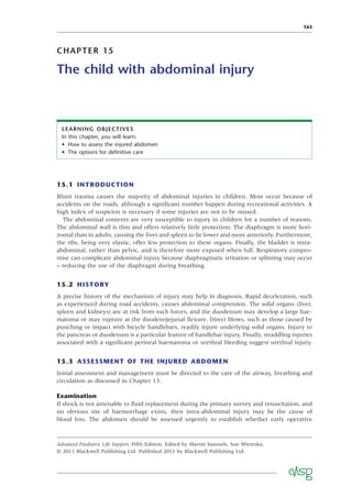 165
CHAPTER 15
The child with abdominal injury
LEARNING OBJECTIVES
In this chapter, you will learn:
• How to assess the injured abdomen
• The options for deﬁnitive care
15.1 INTRODUCTION
Blunt trauma causes the majority of abdominal injuries in children. Most occur because of
accidents on the roads, although a signiﬁcant number happen during recreational activities. A
high index of suspicion is necessary if some injuries are not to be missed.
The abdominal contents are very susceptible to injury in children for a number of reasons.
The abdominal wall is thin and offers relatively little protection. The diaphragm is more hori-
zontal than in adults, causing the liver and spleen to lie lower and more anteriorly. Furthermore,
the ribs, being very elastic, offer less protection to these organs. Finally, the bladder is intra-
abdominal, rather than pelvic, and is therefore more exposed when full. Respiratory compro-
mise can complicate abdominal injury because diaphragmatic irritation or splinting may occur
– reducing the use of the diaphragm during breathing.
15.2 HISTORY
A precise history of the mechanism of injury may help in diagnosis. Rapid deceleration, such
as experienced during road accidents, causes abdominal compression. The solid organs (liver,
spleen and kidneys) are at risk from such forces, and the duodenum may develop a large hae-
matoma or may rupture at the duodenojejunal ﬂexure. Direct blows, such as those caused by
punching or impact with bicycle handlebars, readily injure underlying solid organs. Injury to
the pancreas or duodenum is a particular feature of handlebar injury. Finally, straddling injuries
associated with a signiﬁcant perineal haematoma or urethral bleeding suggest urethral injury.
15.3 ASSESSMENT OF THE INJURED ABDOMEN
Initial assessment and management must be directed to the care of the airway, breathing and
circulation as discussed in Chapter 13.
Examination
If shock is not amenable to ﬂuid replacement during the primary survey and resuscitation, and
no obvious site of haemorrhage exists, then intra-abdominal injury may be the cause of
blood loss. The abdomen should be assessed urgently to establish whether early operative
Advanced Paediatric Life Support, Fifth Edition. Edited by Martin Samuels, Sue Wieteska.
© 2011 Blackwell Publishing Ltd. Published 2011 by Blackwell Publishing Ltd.
 