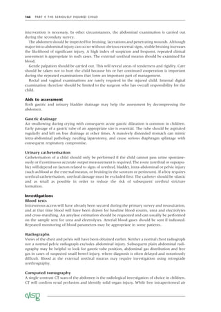 166 PART 4 THE SERIOUSLY INJURED CHILD
intervention is necessary. In other circumstances, the abdominal examination is carried out
during the secondary survey.
The abdomen should be inspected for bruising, lacerations and penetrating wounds. Although
major intra-abdominal injury can occur without obvious external signs, visible bruising increases
the likelihood of signiﬁcant injury. A high index of suspicion and frequent, repeated clinical
assessment is appropriate in such cases. The external urethral meatus should be examined for
blood.
Gentle palpation should be carried out. This will reveal areas of tenderness and rigidity. Care
should be taken not to hurt the child because his or her continued cooperation is important
during the repeated examinations that form an important part of management.
Rectal and vaginal examinations are rarely required in the injured child. Internal digital
examination therefore should be limited to the surgeon who has overall responsibility for the
child.
Aids to assessment
Both gastric and urinary bladder drainage may help the assessment by decompressing the
abdomen.
Gastric drainage
Air swallowing during crying with consequent acute gastric dilatation is common in children.
Early passage of a gastric tube of an appropriate size is essential. The tube should be aspirated
regularly and left on free drainage at other times. A massively distended stomach can mimic
intra-abdominal pathology needing laparotomy, and cause serious diaphragm splintage with
consequent respiratory compromise.
Urinary catheterisation
Catheterisation of a child should only be performed if the child cannot pass urine spontane-
ously or if continuous accurate output measurement is required. The route (urethral or suprapu-
bic) will depend on factors related to signs of urethral, bladder, intra-abdominal or pelvic injury
(such as blood at the external meatus, or bruising in the scrotum or perineum). If a boy requires
urethral catheterisation, urethral damage must be excluded ﬁrst. The catheter should be silastic
and as small as possible in order to reduce the risk of subsequent urethral stricture
formation.
Investigations
Blood tests
Intravenous access will have already been secured during the primary survey and resuscitation,
and at that time blood will have been drawn for baseline blood counts, urea and electrolytes
and cross-matching. An amylase estimation should be requested and can usually be performed
on the sample sent for urea and electrolytes. Arterial blood gases should be sent if indicated.
Repeated monitoring of blood parameters may be appropriate in some patients.
Radiographs
Views of the chest and pelvis will have been obtained earlier. Neither a normal chest radiograph
nor a normal pelvic radiograph excludes abdominal injury. Subsequent plain abdominal radi-
ography may be helpful to look for gastric tube position, abdominal gas distribution and free
gas in cases of suspected small bowel injury, where diagnosis is often delayed and notoriously
difﬁcult. Blood at the external urethral meatus may require investigation using retrograde
urethrography.
Computed tomography
A single-contrast CT scan of the abdomen is the radiological investigation of choice in children.
CT will conﬁrm renal perfusion and identify solid organ injury. While free intraperitoneal air
 