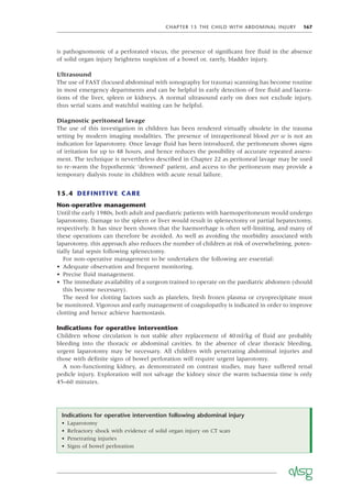 CHAPTER 15 THE CHILD WITH ABDOMINAL INJURY 167
is pathognomonic of a perforated viscus, the presence of signiﬁcant free ﬂuid in the absence
of solid organ injury heightens suspicion of a bowel or, rarely, bladder injury.
Ultrasound
The use of FAST (focused abdominal with sonography for trauma) scanning has become routine
in most emergency departments and can be helpful in early detection of free ﬂuid and lacera-
tions of the liver, spleen or kidneys. A normal ultrasound early on does not exclude injury,
thus serial scans and watchful waiting can be helpful.
Diagnostic peritoneal lavage
The use of this investigation in children has been rendered virtually obsolete in the trauma
setting by modern imaging modalities. The presence of intraperitoneal blood per se is not an
indication for laparotomy. Once lavage ﬂuid has been introduced, the peritoneum shows signs
of irritation for up to 48 hours, and hence reduces the possibility of accurate repeated assess-
ment. The technique is nevertheless described in Chapter 22 as peritoneal lavage may be used
to re-warm the hypothermic ‘drowned’ patient, and access to the peritoneum may provide a
temporary dialysis route in children with acute renal failure.
15.4 DEFINITIVE CARE
Non-operative management
Until the early 1980s, both adult and paediatric patients with haemoperitoneum would undergo
laparotomy. Damage to the spleen or liver would result in splenectomy or partial hepatectomy,
respectively. It has since been shown that the haemorrhage is often self-limiting, and many of
these operations can therefore be avoided. As well as avoiding the morbidity associated with
laparotomy, this approach also reduces the number of children at risk of overwhelming, poten-
tially fatal sepsis following splenectomy.
For non-operative management to be undertaken the following are essential:
• Adequate observation and frequent monitoring.
• Precise ﬂuid management.
• The immediate availability of a surgeon trained to operate on the paediatric abdomen (should
this become necessary).
The need for clotting factors such as platelets, fresh frozen plasma or cryoprecipitate must
be monitored. Vigorous and early management of coagulopathy is indicated in order to improve
clotting and hence achieve haemostasis.
Indications for operative intervention
Children whose circulation is not stable after replacement of 40ml/kg of ﬂuid are probably
bleeding into the thoracic or abdominal cavities. In the absence of clear thoracic bleeding,
urgent laparotomy may be necessary. All children with penetrating abdominal injuries and
those with deﬁnite signs of bowel perforation will require urgent laparotomy.
A non-functioning kidney, as demonstrated on contrast studies, may have suffered renal
pedicle injury. Exploration will not salvage the kidney since the warm ischaemia time is only
45–60 minutes.
Indications for operative intervention following abdominal injury
• Laparotomy
• Refractory shock with evidence of solid organ injury on CT scan
• Penetrating injuries
• Signs of bowel perforation
 