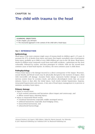 169
CHAPTER 16
The child with trauma to the head
16.1 INTRODUCTION
Epidemiology
Head injury is the most common single cause of trauma death in children aged 1–15 years. It
accounts for 27% of deaths from injury and many (but largely unstudied) cases of permanent
brain injury, probably up to 2000 or even 3000 children per year in the UK alone. Head injury
deaths in children most commonly result from road trafﬁc accidents – pedestrians are the most
vulnerable, followed by cyclists, and then passengers in vehicles. Falls are the second most
common cause of fatal head injuries. In infancy, the most common cause is child abuse.
Pathophysiology
Primary brain injury is the damage incurred as a direct consequence of the impact. Neurones,
axonal sheaths and blood vessels may be physically disrupted at the moment of impact, often
with irreversible cell damage. Secondary brain injury represents further damage to central
nervous system tissue by secondary insults, and adverse physiological events that can occur
minutes, hours or days after the initial injury. Such insults include hypotension, hypoxia,
intracranial hypertension and seizures. A key aim of head injury management is to prevent or
minimise secondary brain injury.
Primary damage
• Injury to neural tissue:
• focal cerebral contusions and lacerations (direct impact and contrecoup), and
• diffuse axonal injury (shearing injury).
• Injury to intracranial blood vessels:
• extradural haematoma (especially middle meningeal artery),
• subdural haematoma (especially dural bridging veins),
• intracerebral haematoma, and
• subarachnoid haemorrhage.
LEARNING OBJECTIVES
In this chapter, you will learn:
• The structured approach in the context of the child with a head injury
Advanced Paediatric Life Support, Fifth Edition. Edited by Martin Samuels, Sue Wieteska.
© 2011 Blackwell Publishing Ltd. Published 2011 by Blackwell Publishing Ltd.
 