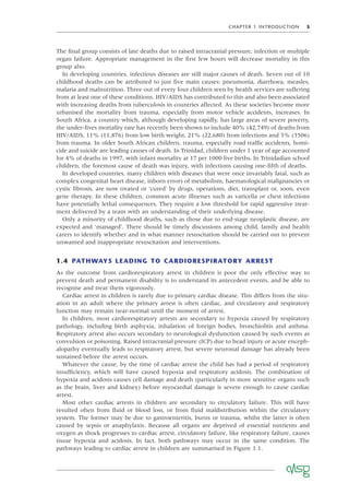 CHAPTER 1 INTRODUCTION 5
The ﬁnal group consists of late deaths due to raised intracranial pressure, infection or multiple
organ failure. Appropriate management in the ﬁrst few hours will decrease mortality in this
group also.
In developing countries, infectious diseases are still major causes of death. Seven out of 10
childhood deaths can be attributed to just ﬁve main causes: pneumonia, diarrhoea, measles,
malaria and malnutrition. Three out of every four children seen by health services are suffering
from at least one of these conditions. HIV/AIDS has contributed to this and also been associated
with increasing deaths from tuberculosis in countries affected. As these societies become more
urbanised the mortality from trauma, especially from motor vehicle accidents, increases. In
South Africa, a country which, although developing rapidly, has large areas of severe poverty,
the under-ﬁves mortality rate has recently been shown to include 40% (42,749) of deaths from
HIV/AIDS, 11% (11,876) from low birth weight, 21% (22,680) from infections and 3% (3506)
from trauma. In older South African children, trauma, especially road trafﬁc accidents, homi-
cide and suicide are leading causes of death. In Trinidad, children under 1 year of age accounted
for 4% of deaths in 1997, with infant mortality at 17 per 1000 live births. In Trinidadian school
children, the foremost cause of death was injury, with infections causing one-ﬁfth of deaths.
In developed countries, many children with diseases that were once invariably fatal, such as
complex congenital heart disease, inborn errors of metabolism, haematological malignancies or
cystic ﬁbrosis, are now treated or ‘cured’ by drugs, operations, diet, transplant or, soon, even
gene therapy. In these children, common acute illnesses such as varicella or chest infections
have potentially lethal consequences. They require a low threshold for rapid aggressive treat-
ment delivered by a team with an understanding of their underlying disease.
Only a minority of childhood deaths, such as those due to end-stage neoplastic disease, are
expected and ‘managed’. There should be timely discussions among child, family and health
carers to identify whether and in what manner resuscitation should be carried out to prevent
unwanted and inappropriate resuscitation and interventions.
1.4 PATHWAYS LEADING TO CARDIORESPIRATORY ARREST
As the outcome from cardiorespiratory arrest in children is poor the only effective way to
prevent death and permanent disability is to understand its antecedent events, and be able to
recognise and treat them vigorously.
Cardiac arrest in children is rarely due to primary cardiac disease. This differs from the situ-
ation in an adult where the primary arrest is often cardiac, and circulatory and respiratory
function may remain near-normal until the moment of arrest.
In children, most cardiorespiratory arrests are secondary to hypoxia caused by respiratory
pathology, including birth asphyxia, inhalation of foreign bodies, bronchiolitis and asthma.
Respiratory arrest also occurs secondary to neurological dysfunction caused by such events as
convulsion or poisoning. Raised intracranial pressure (ICP) due to head injury or acute enceph-
alopathy eventually leads to respiratory arrest, but severe neuronal damage has already been
sustained before the arrest occurs.
Whatever the cause, by the time of cardiac arrest the child has had a period of respiratory
insufﬁciency, which will have caused hypoxia and respiratory acidosis. The combination of
hypoxia and acidosis causes cell damage and death (particularly in more sensitive organs such
as the brain, liver and kidney) before myocardial damage is severe enough to cause cardiac
arrest.
Most other cardiac arrests in children are secondary to circulatory failure. This will have
resulted often from ﬂuid or blood loss, or from ﬂuid maldistribution within the circulatory
system. The former may be due to gastroenteritis, burns or trauma, whilst the latter is often
caused by sepsis or anaphylaxis. Because all organs are deprived of essential nutrients and
oxygen as shock progresses to cardiac arrest, circulatory failure, like respiratory failure, causes
tissue hypoxia and acidosis. In fact, both pathways may occur in the same condition. The
pathways leading to cardiac arrest in children are summarised in Figure 1.1.
 