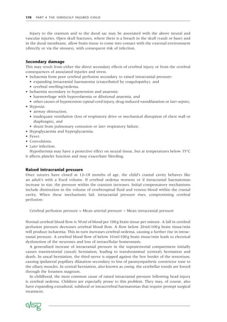 170 PART 4 THE SERIOUSLY INJURED CHILD
Injury to the cranium and to the dural sac may be associated with the above neural and
vascular injuries. Open skull fractures, where there is a breach in the skull (vault or base) and
in the dural membrane, allow brain tissue to come into contact with the external environment
(directly or via the sinuses), with consequent risk of infection.
Secondary damage
This may result from either the direct secondary effects of cerebral injury or from the cerebral
consequences of associated injuries and stress.
• Ischaemia from poor cerebral perfusion secondary to raised intracranial pressure:
• expanding intracranial haematoma (exacerbated by coagulopathy), and
• cerebral swelling/oedema.
• Ischaemia secondary to hypotension and anaemia:
• haemorrhage with hypovolaemia or dilutional anaemia, and
• other causes of hypotension (spinal cord injury, drug-induced vasodilatation or later sepsis).
• Hypoxia:
• airway obstruction,
• inadequate ventilation (loss of respiratory drive or mechanical disruption of chest wall or
diaphragm), and
• shunt from pulmonary contusion or later respiratory failure.
• Hypoglycaemia and hyperglycaemia.
• Fever.
• Convulsions.
• Later infection.
Hypothermia may have a protective effect on neural tissue, but at temperatures below 35°C
it affects platelet function and may exacerbate bleeding.
Raised intracranial pressure
Once sutures have closed at 12–18 months of age, the child’s cranial cavity behaves like
an adult’s with a ﬁxed volume. If cerebral oedema worsens or if intracranial haematomas
increase in size, the pressure within the cranium increases. Initial compensatory mechanisms
include diminution in the volume of cerebrospinal ﬂuid and venous blood within the cranial
cavity. When these mechanisms fail, intracranial pressure rises, compromising cerebral
perfusion:
Cerebral perfusion pressure = Mean arterial pressure – Mean intracranial pressure
Normal cerebral blood ﬂow is 50ml of blood per 100g brain tissue per minute. A fall in cerebral
perfusion pressure decreases cerebral blood ﬂow. A ﬂow below 20ml/100g brain tissue/min
will produce ischaemia. This in turn increases cerebral oedema, causing a further rise in intrac-
ranial pressure. A cerebral blood ﬂow of below 10ml/100g brain tissue/min leads to electrical
dysfunction of the neurones and loss of intracellular homeostasis.
A generalised increase of intracranial pressure in the supratentorial compartment initially
causes transtentorial (uncal) herniation, leading to transforaminal (central) herniation and
death. In uncal herniation, the third nerve is nipped against the free border of the tentorium,
causing ipsilateral pupillary dilatation secondary to loss of parasympathetic constrictor tone to
the ciliary muscles. In central herniation, also known as coning, the cerebellar tonsils are forced
through the foramen magnum.
In childhood, the most common cause of raised intracranial pressure following head injury
is cerebral oedema. Children are especially prone to this problem. They may, of course, also
have expanding extradural, subdural or intracerebral haematomas that require prompt surgical
treatment.
 