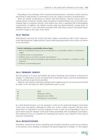 CHAPTER 16 THE CHILD WITH TRAUMA TO THE HEAD 171
Depending on the aetiology of the raised intracranial pressure, treatment is either aimed at
preventing it rising further or removing its cause (by surgical evacuation of haematomas).
There are special considerations in infants with head injuries. Unfused sutures allow the
cranial volume to increase initially. Large extradural or subdural bleeds may occur before neu-
rological signs or symptoms develop. Such infants may show a signiﬁcant fall in haemoglobin
concentration. In addition, the infant’s vascular scalp may bleed profusely, causing shock. In
children aged over 1 year with shock associated with head injury, serious extracranial injury
should be sought as the cause of the shock.
16.2 TRIAGE
Head injuries vary from the trivial to the fatal. Triage is necessary in order to give more seri-
ously injured patients a higher priority. Factors indicating a potentially serious injury are shown
in the box below.
Factors indicating a potentially serious injury
• History of substantial trauma such as involvement in a road trafﬁc accident or a fall from a
height
• A history of loss of consciousness
• Children who are not fully conscious and responsive
• Any child with obvious neurological signs/symptoms such as headache, convulsions or limb
weakness
• Evidence of penetrating injury
16.3 PRIMARY SURVEY
The ﬁrst priority is to assess and stabilise the airway, breathing and circulation as discussed in
Chapter 13. Head injury may be associated with cervical spine injury, and neck immobilisation
must be achieved as previously described.
Pupil size and reactivity should be examined and a rapid assessment of conscious level should
be made. In the ﬁrst place the AVPU classiﬁcation may be used.
A Alert
V Responds to Voice
P Responds only to Pain
U Unresponsive to all stimuli
In a time-limited situation, it is not essential to work out the numerical Glasgow Coma Scale
(GCS) score immediately, although the EMV (eye, motor, verbal) responses will have been
noted. But it is important to note the response to voice or pain (if not responding to voice) in
more detail using the Glasgow Coma Scale before proceeding with neurological resuscitation.
The assessment serves as a baseline for continuing care and as a key indicator of the need to
intervene immediately.
16.4 RESUSCITATION
Immediate control of the airway, breathing and circulation should be carried out in response
to the primary survey ﬁndings, according to the general approach in Chapter 13. This support
 
