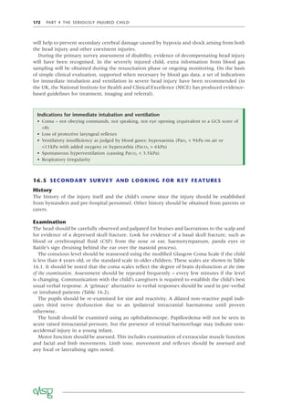 172 PART 4 THE SERIOUSLY INJURED CHILD
will help to prevent secondary cerebral damage caused by hypoxia and shock arising from both
the head injury and other coexistent injuries.
During the primary survey assessment of disability, evidence of decompensating head injury
will have been recognised. In the severely injured child, extra information from blood gas
sampling will be obtained during the resuscitation phase or ongoing monitoring. On the basis
of simple clinical evaluation, supported when necessary by blood gas data, a set of indications
for immediate intubation and ventilation in severe head injury have been recommended (in
the UK, the National Institute for Health and Clinical Excellence (NICE) has produced evidence-
based guidelines for treatment, imaging and referral).
Indications for immediate intubation and ventilation
• Coma – not obeying commands, not speaking, not eye opening (equivalent to a GCS score of
<8)
• Loss of protective laryngeal reﬂexes
• Ventilatory insufﬁciency as judged by blood gases: hypoxaemia (PaO2 < 9kPa on air or
<13kPa with added oxygen) or hypercarbia (PaCO2 > 6kPa)
• Spontaneous hyperventilation (causing PaCO2 < 3.5kPa)
• Respiratory irregularity
16.5 SECONDARY SURVEY AND LOOKING FOR KEY FEATURES
History
The history of the injury itself and the child’s course since the injury should be established
from bystanders and pre-hospital personnel. Other history should be obtained from parents or
carers.
Examination
The head should be carefully observed and palpated for bruises and lacerations to the scalp and
for evidence of a depressed skull fracture. Look for evidence of a basal skull fracture, such as
blood or cerebrospinal ﬂuid (CSF) from the nose or ear, haemotympanum, panda eyes or
Battle’s sign (bruising behind the ear over the mastoid process).
The conscious level should be reassessed using the modiﬁed Glasgow Coma Scale if the child
is less than 4 years old, or the standard scale in older children. These scales are shown in Table
16.1. It should be noted that the coma scales reﬂect the degree of brain dysfunction at the time
of the examination. Assessment should be repeated frequently – every few minutes if the level
is changing. Communication with the child’s caregivers is required to establish the child’s best
usual verbal response. A ‘grimace’ alternative to verbal responses should be used in pre-verbal
or intubated patients (Table 16.2).
The pupils should be re-examined for size and reactivity. A dilated non-reactive pupil indi-
cates third nerve dysfunction due to an ipsilateral intracranial haematoma until proven
otherwise.
The fundi should be examined using an ophthalmoscope. Papilloedema will not be seen in
acute raised intracranial pressure, but the presence of retinal haemorrhage may indicate non-
accidental injury in a young infant.
Motor function should be assessed. This includes examination of extraocular muscle function
and facial and limb movements. Limb tone, movement and reﬂexes should be assessed and
any focal or lateralising signs noted.
 