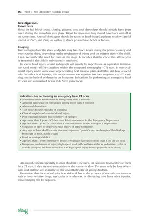 174 PART 4 THE SERIOUSLY INJURED CHILD
Investigations
Blood tests
Blood for full blood count, clotting, glucose, urea and electrolytes should already have been
taken during the immediate care phase. Blood for cross-matching should have been sent off at
the same time. Arterial blood gases should be taken in head-injured patients to allow careful
control of PaCO2 and PaO2, as well as to check pH and base deﬁcit or lactate.
Imaging
Plain radiographs of the chest and pelvis may have been taken during the primary survey and
resuscitation phase, depending on the mechanism of injury and the current state of the child.
If not, reconsider the need for them at this stage. Remember that the chest ﬁlm will need to
be repeated if the child is subsequently intubated.
In severe head injury, a skull radiograph will usually be superﬂuous, as equivalent informa-
tion (and more) will be contained within the computed tomography (CT) scan. In non-acci-
dental injury and in some cases of penetrating head trauma, plain skull ﬁlms still have a useful
role. For other head injuries, this once-common investigation has been supplanted by CT scan-
ning, on the basis of evidence in the literature. Indications for performing an emergency head
CT scan are summarised below (UK NICE guidelines):
An area of concern especially in small children is the need, on occasion, to anaesthetise them
for a CT scan, if they are non-cooperative or the scanner is slow. This must only be done where
skills and facilities are available for the anaesthetic care of young children.
Remember that the cervical spine is at risk and that in the presence of altered consciousness
such as from sedative drugs, neck pain or tenderness, or distracting pain from other injuries,
spinal imaging will be required.
Indications for performing an emergency head CT scan
• Witnessed loss of consciousness lasting more than 5 minutes
• Amnesia (antegrade or retrograde) lasting more than 5 minutes
• Abnormal drowsiness
• 3 or more discrete episodes of vomiting
• Clinical suspicion of non-accidental injury
• Post-traumatic seizure but no history of epilepsy
• Age more than 1 year: GCS less than 14 on assessment in the Emergency Department
• Age less than 1 year: GCS less than 15 on assessment in the Emergency Department
• Suspicion of open or depressed skull injury or tense fontanelle
• Any sign of basal skull fracture (haemotympanum, ‘panda’ eyes, cerebrospinal ﬂuid leakage
from ears or nose, Battle’s sign)
• Focal neurological deﬁcit
• Age less than 1 year: presence of bruise, swelling or laceration more than 5cm on the head
• Dangerous mechanism of injury (high-speed road trafﬁc collision either as pedestrian, cyclist or
vehicle occupant, fall from more than 3m, high-speed injury from a projectile or an object)
 