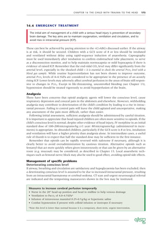 CHAPTER 16 THE CHILD WITH TRAUMA TO THE HEAD 175
16.6 EMERGENCY TREATMENT
Measures to increase cerebral perfusion temporarily
• Nurse in the 20° head-up position and head in midline to help venous drainage
• Ventilation to PaCO2 of 4.0–4.5kPa*
• Infusion of intravenous mannitol 0.25–0.5g/kg or hypertonic saline
• Combat hypotension if present with colloid infusion or inotropes if necessary
*Note this level is lower than normal because it is a temporary, short-term, urgent intervention.
The initial aim of management of a child with a serious head injury is prevention of secondary
brain damage. The key aims are to maintain oxygenation, ventilation and circulation, and to
avoid rises in intracranial pressure (ICP).
These can best be achieved by paying attention to the <C>ABCs discussed earlier. If the airway
is at risk, it should be secured. Children with a GCS score of 8 or less should be intubated
and ventilated without delay using rapid-sequence induction of anaesthesia. Capnography
must be used immediately after intubation to conﬁrm endotracheal tube placement, to serve
as a disconnection monitor, and to help maintain normocapnia or mild hypocapnia if there is
evidence of raised ICP. Remember that the end-tidal CO2 level may differ signiﬁcantly from the
arterial level, especially in the shocked child – it is essential to check the arterial PCO2 level with a
blood gas sample. While routine hyperventilation has not been shown to improve outcome,
arterial PCO2 levels of 4–4.5kPa are considered to be appropriate in the presence of an acutely
rising ICP. Lower levels may adversely affect cerebral perfusion in the areas of brain still respon-
sive to changes in PCO2. Except in life-threatening, uncontrolled bleeding (see Chapter 13),
hypotension should be treated vigorously to avoid hypoperfusion of the brain.
Analgesia
There have been concerns that opioid analgesic agents will lower the conscious level, cause
respiratory depression and conceal pain in the abdomen and elsewhere. However, withholding
analgesia may contribute to deterioration of the child’s condition by leading to a rise in intrac-
ranial pressure. Failing to control pain will leave the child agitated and uncooperative, making
any assessment of the pain more difﬁcult, rather than easier.
Following initial assessment, sufﬁcient analgesia should be administered by careful titration.
It is important to appreciate that head-injured children are often more sensitive to opioids. If the
child’s conscious level is normal, despite other evidence of head injury, IV morphine in an initial
standard dose of 100–200micrograms/kg (<1 year: 80micrograms/kg) (administered in incre-
ments) is appropriate. In obtunded children, particularly if the GCS score is 8 or less, intubation
and ventilation will have a higher priority than analgesia alone. In intermediate cases, a useful
rule of thumb is to expect that half the standard dose may be sufﬁcient in the ﬁrst instance.
Remember that opioids can be rapidly reversed with naloxone if necessary, although it is
clearly better to avoid overadministration by cautious titration. Alternative opioids such as
fentanyl that act more quickly when given intravenously or that can be given by an alternative
route (e.g. mucosal) may be considered, as described in Chapter 13. Local anaesthetic tech-
niques such as femoral nerve block may also be used to good effect, avoiding opioid side effects.
Management of speciﬁc problems
Deteriorating conscious level
If airway, breathing and circulation are satisfactory and hypoglycaemia has been excluded, then
a deteriorating conscious level is assumed to be due to increased intracranial pressure, resulting
from an intracranial haematoma or cerebral oedema. CT scan and urgent neurosurgical referral
are indicated and the temporising manoeuvres shown in the box may be instituted.
 