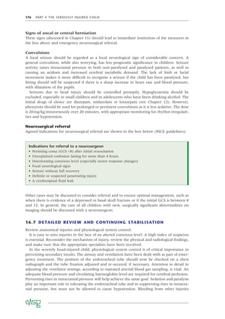 176 PART 4 THE SERIOUSLY INJURED CHILD
Signs of uncal or central herniation
These signs (discussed in Chapter 11) should lead to immediate institution of the measures in
the box above and emergency neurosurgical referral.
Convulsions
A focal seizure should be regarded as a focal neurological sign of considerable concern. A
general convulsion, while also worrying, has less prognostic signiﬁcance in children. Seizure
activity raises intracranial pressure in both non-paralysed and paralysed patients, as well as
causing an acidosis and increased cerebral metabolic demand. The lack of limb or facial
movement makes it more difﬁcult to recognise a seizure if the child has been paralysed, but
ﬁtting should still be suspected if there is a sharp increase in heart rate and blood pressure,
with dilatation of the pupils.
Seizures due to head injury should be controlled promptly. Hypoglycaemia should be
excluded, especially in small children and in adolescents who have been drinking alcohol. The
initial drugs of choice are diazepam, midazolam or lorazepam (see Chapter 12). However,
phenytoin should be used for prolonged or persistent convulsions as it is less sedative. The dose
is 20mg/kg intravenously over 20 minutes, with appropriate monitoring for rhythm irregulari-
ties and hypotension.
Neurosurgical referral
Agreed indications for neurosurgical referral are shown in the box below (NICE guidelines):
Indications for referral to a neurosurgeon
• Persisting coma (GCS <8) after initial resuscitation
• Unexplained confusion lasting for more than 4 hours
• Deteriorating conscious level (especially motor response changes)
• Focal neurological signs
• Seizure without full recovery
• Deﬁnite or suspected penetrating injury
• A cerebrospinal ﬂuid leak
Other cases may be discussed to consider referral and to ensure optimal management, such as
when there is evidence of a depressed or basal skull fracture or if the initial GCS is between 8
and 12. In general, the care of all children with new, surgically signiﬁcant abnormalities on
imaging should be discussed with a neurosurgeon.
16.7 DETAILED REVIEW AND CONTINUING STABILISATION
Review anatomical injuries and physiological system control.
It is easy to miss injuries in the face of an altered conscious level. A high index of suspicion
is essential. Reconsider the mechanism of injury, review the physical and radiological ﬁndings,
and make sure that the appropriate specialists have been involved.
In the severely head-injured child, physiological system control is of critical importance in
preventing secondary insults. The airway and ventilation have been dealt with as part of emer-
gency treatment. The position of the endotracheal tube should now be checked on a chest
radiograph and the tube ﬁxation adjusted and re-secured, if necessary. Attention to detail in
adjusting the ventilator settings, according to repeated arterial blood gas sampling, is vital. An
adequate blood pressure and circulating haemoglobin level are required for cerebral perfusion.
Preventing rises in intracranial pressure will help achieve the same goal. Sedation and paralysis
play an important role in tolerating the endotracheal tube and in suppressing rises in intracra-
nial pressure, but must not be allowed to cause hypotension. Bleeding from other injuries
 