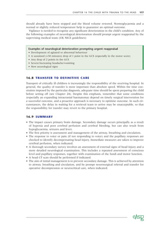 CHAPTER 16 THE CHILD WITH TRAUMA TO THE HEAD 177
Examples of neurological deterioration prompting urgent reappraisal
• Development of agitated or abnormal behaviour
• A sustained (>30 minutes) drop of 1 point in the GCS (especially in the motor score)
• Any drop of 2 points in the GCS
• Severe/increasing headache/vomiting
• New neurological signs
should already have been stopped and the blood volume restored. Normoglycaemia and a
normal or slightly reduced temperature help to guarantee an optimal outcome.
Vigilance is needed to recognise any signiﬁcant deterioration in the child’s condition. Any of
the following examples of neurological deterioration should prompt urgent reappraisal by the
supervising medical team (UK NICE guidelines):
16.8 TRANSFER TO DEFINITIVE CARE
Transport of critically ill children is increasingly the responsibility of the receiving hospital. In
general, the quality of transfer is more important than absolute speed. Within the time con-
straints imposed by the particular diagnosis, adequate time should be spent preparing the child
before setting off (see Chapter 24). Despite this emphasis, remember that some conditions
(especially an expanding intracranial haematoma) depend on timely surgical intervention for
a successful outcome, and a proactive approach is necessary to optimise outcome. In such cir-
cumstances, the delay in waiting for a retrieval team to arrive may be unacceptable, so that
the responsibility for transfer may revert to the primary hospital.
16.9 SUMMARY
• The impact causes primary brain damage. Secondary damage occurs principally as a result
of hypoxia and poor cerebral perfusion and cerebral bleeding, but can also result from
hypoglycaemia, seizures and fever.
• The ﬁrst priority is assessment and management of the airway, breathing and circulation.
• The response to voice or pain (if not responding to voice) and the pupillary responses are
checked to identify decompensating head injury. Immediate measures are taken to improve
cerebral perfusion, when indicated.
• A thorough secondary survey involves an assessment of external signs of head injury and a
more detailed neurological examination. This includes a repeated assessment of conscious
level and pupillary responses, together with examination of the fundi and motor function.
• A head CT scan should be performed if indicated.
• The aim of initial management is to prevent secondary damage. This is achieved by attention
to airway, breathing and circulation, and by prompt neurosurgical referral and transfer for
operative decompression or neurocritical care, when indicated.
 