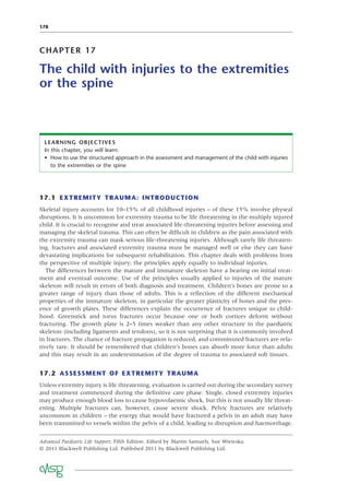 178
CHAPTER 17
The child with injuries to the extremities
or the spine
LEARNING OBJECTIVES
In this chapter, you will learn:
• How to use the structured approach in the assessment and management of the child with injuries
to the extremities or the spine
17.1 EXTREMITY TRAUMA: INTRODUCTION
Skeletal injury accounts for 10–15% of all childhood injuries – of these 15% involve physeal
disruptions. It is uncommon for extremity trauma to be life threatening in the multiply injured
child. It is crucial to recognise and treat associated life-threatening injuries before assessing and
managing the skeletal trauma. This can often be difﬁcult in children as the pain associated with
the extremity trauma can mask serious life-threatening injuries. Although rarely life threaten-
ing, fractures and associated extremity trauma must be managed well or else they can have
devastating implications for subsequent rehabilitation. This chapter deals with problems from
the perspective of multiple injury; the principles apply equally to individual injuries.
The differences between the mature and immature skeleton have a bearing on initial treat-
ment and eventual outcome. Use of the principles usually applied to injuries of the mature
skeleton will result in errors of both diagnosis and treatment. Children’s bones are prone to a
greater range of injury than those of adults. This is a reﬂection of the different mechanical
properties of the immature skeleton, in particular the greater plasticity of bones and the pres-
ence of growth plates. These differences explain the occurrence of fractures unique to child-
hood. Greenstick and torus fractures occur because one or both cortices deform without
fracturing. The growth plate is 2–5 times weaker than any other structure in the paediatric
skeleton (including ligaments and tendons), so it is not surprising that it is commonly involved
in fractures. The chance of fracture propagation is reduced, and comminuted fractures are rela-
tively rare. It should be remembered that children’s bones can absorb more force than adults
and this may result in an underestimation of the degree of trauma to associated soft tissues.
17.2 ASSESSMENT OF EXTREMITY TRAUMA
Unless extremity injury is life threatening, evaluation is carried out during the secondary survey
and treatment commenced during the deﬁnitive care phase. Single, closed extremity injuries
may produce enough blood loss to cause hypovolaemic shock, but this is not usually life threat-
ening. Multiple fractures can, however, cause severe shock. Pelvic fractures are relatively
uncommon in children – the energy that would have fractured a pelvis in an adult may have
been transmitted to vessels within the pelvis of a child, leading to disruption and haemorrhage.
Advanced Paediatric Life Support, Fifth Edition. Edited by Martin Samuels, Sue Wieteska.
© 2011 Blackwell Publishing Ltd. Published 2011 by Blackwell Publishing Ltd.
 