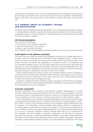 CHAPTER 17 THE CHILD WITH INJURIES TO THE EXTREMITIES OR THE SPINE 179
Closed fractures of the femur may cause loss of approximately 20% of the intravascular volume
into the thigh, and blood loss from open fractures can be even more signiﬁcant. This blood loss
begins at the time of the injury, and it can be difﬁcult to estimate the degree of pre-hospital
loss.
17.3 PRIMARY SURVEY OF EXTREMITY TRAUMA
AND RESUSCITATION
All multiply injured children should be approached in the structured way discussed in Chapter
13. Relevant history should be sought from relatives and pre-hospital staff. Extremity deformity
and perfusion prior to arrival at hospital are especially important, and information concerning
the method of injury is helpful.
Life-threatening injuries
These include the following:
• Crush injuries of the abdomen and pelvis.
• Traumatic amputation of an extremity.
• Massive, open, long-bone fractures.
They should be dealt with immediately and take precedence over any other extremity injury.
Crush injuries to the abdomen and pelvis
The pelvic bones of a child are much more cartilaginous and thus more ﬂexible than those of
an adult; therefore if fractures occur it will only be after signiﬁcant impact. A child’s pelvis
tends to be narrower than that of an adult and thus does not offer the same protection to the
internal structure and organs. The signiﬁcance of a fracture in itself is not important but
the subsequent damage caused to the associated organs and structures can be life threatening
and must be treated accordingly. Pelvic disruption can lead to life-threatening blood loss. The
child will present with hypovolaemic shock; this may remain resistant to treatment until either
the pelvic disruption is stabilised or the injured vessels are occluded.
Initial treatment during the primary survey and resuscitation phase consists of splinting of
the pelvis with a temporary sling, rapid ﬂuid and blood infusions. The diagnosis may be obvious
if disruption is severe or if fractures are open. More often this cause of resistant hypovolaemia
is discovered when the pelvic radiograph is taken.
Emergency orthopaedic opinion should be sought, and urgent external ﬁxation of the pelvis
should be considered. In some hospitals, radiographic identiﬁcation and therapeutic embolisa-
tion of bleeding vessels may be attempted.
Traumatic amputation
Traumatic amputation of an extremity may be partial or complete. Paradoxically, it is usually
the former that presents the greatest initial threat to life. This is because completely transected
vessels go into spasm, whereas partially transected vessels may not. Blood loss can be large and
the pre-hospital care of these injuries is critical; an exact history of this should be sought.
Once in hospital the airway should be cleared and breathing assessed as previously discussed.
Exsanguinating haemorrhage must be controlled. Two wide-bore cannulae should be inserted.
If the child is in shock, but the bleeding points are well controlled, vigorous ﬂuid therapy may
be instituted. If the bleeding is still uncontrolled, ﬂuid boluses should be commenced in
5–10ml/kg aliquots until control is achieved (see Chapter 13). If local pressure and elevation
are not sufﬁcient, pressure may also be applied temporarily over the femoral and brachial artery
or by use of a tourniquet. Bleeding continues through bones that are not compressed by
the tourniquet and tissue viability is generally compromised. On the basis of experience
from land-mine injuries, an elasticated compression bandage and dressing, if applied carefully,
may help stem the haemorrhage and better preserve tissue viability. Emergency orthopaedic
and plastic surgical opinions should be sought. If no active bleeding is taking place, the stump
 