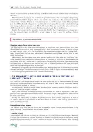 180 PART 4 THE SERIOUSLY INJURED CHILD
should be dressed with a sterile dressing soaked in normal saline and the limb splinted and
elevated.
Reimplantation techniques are available in specialist centres. The success rate is improving,
particularly in children. Urgent referral and transfer are necessary – the amputated part will
only remain viable for 8 hours at room temperature, or for 18 hours if cooled. The amputated
part should be cleaned, wrapped in a moist sterile towel, placed in a sterile, sealed plastic bag
and transported in an insulated box ﬁlled with crushed ice and water in the same vehicle as the
child. Care should be taken to avoid direct contact between the ice and tissue.
If, after discussion with the specialist centre, it is decided that reimplantation is not appropri-
ate, the amputated part should still be saved because it may be used for grafting of other
injuries.
The child must be stabilised before transfer.
Massive, open, long-bone fractures
The blood loss from any long-bone fractures may be signiﬁcant; open fractures bleed more than
closed ones because there is no tamponade effect from surrounding tissues. As a general rule
an open fracture causes twice the blood loss of the corresponding closed fracture. Thus a single,
open, femoral shaft fracture may result in 40% loss of circulating blood volume. This in itself
is life threatening.
After airway and breathing have been assessed and treated, two relatively large-bore can-
nulae should be inserted and ﬂuid boluses should be commenced according to the child’s overall
circulatory state (see Chapter 13). Exsanguinating haemorrhage should be controlled both by
the application of pressure at the fracture site, and by correct splinting of the limb; in certain
cases the use of tourniquets may be indicated.
Emergency orthopaedic opinion should be sought. Angiography may be necessary to examine
whether any major vessel rupture has occurred, and if such an injury is considered likely then
a vascular surgical opinion should be obtained immediately.
17.4 SECONDARY SURVEY AND LOOKING FOR KEY FEATURES OF
EXTREMITY TRAUMA
In a conscious child, inspection is usually the most productive part of the examination. Causing
pain or eliciting crepitus in an injured extremity will only increase anxiety, ultimately making
the child more difﬁcult to manage.
The extremities should be inspected for discolouration, bruising, swelling, deformity, lacera-
tions and evidence of open fractures.
Next, gentle palpation should be undertaken to establish any areas of tenderness. Limb tem-
perature and capillary reﬁll should be assessed, and pulses sought – a Doppler ﬂow probe should
be used if necessary.
Finally, the active range of motion should be assessed if the child is cooperative. If there is
an obvious fracture or dislocation, or the child refuses to move a limb actively, passive move-
ment should be avoided.
Limb-threatening injury
The viability of a limb may be threatened by vascular injury, compartment syndrome or by
open fractures. These situations are discussed below.
Vascular injury
Assessment of the vascular status of the extremity is a vital step in evaluating an injury. Vascular
damage may be caused by traction (resulting in intimal damage or complete disruption), or by
penetrating injuries caused by either a missile or the end of a fractured bone. Brisk bleeding
 