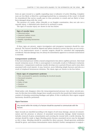 CHAPTER 17 THE CHILD WITH INJURIES TO THE EXTREMITIES OR THE SPINE 181
from an open wound or a rapidly expanding mass is indicative of active bleeding. Complete
tears are less likely to bleed for a prolonged period due to contraction of the vessel. It should
be remembered that nerves usually pass in close proximity to vessels and are likely to have
been damaged along with the vessel.
The presence of a pulse, either clinically or on Doppler examination, does not rule out a
vascular injury. A diminished pulse should not be attributed to spasm.
The signs of vascular injury are shown in the box below.
Signs of vascular injury
• Abnormal pulses
• Impaired capillary return
• Decreased sensation
• Rapidly expanding haematoma
• Bruit
If these signs are present, urgent investigation and emergency treatment should be com-
menced. The fracture should be aligned and splints checked to ensure that they are not restric-
tive; if no improvement occurs a vascular surgeon should be consulted and angiography
considered. Vascular damage may not always be immediately apparent so constant reassessment
is essential.
Compartment syndrome
If the interstitial pressure within a fascial compartment rises above capillary pressure, then local
muscle ischaemia occurs. If this is unrecognised, it eventually results in Volkmann’s ischaemic
contracture. Compartment syndrome usually develops over a period of hours and is most often
associated with crush injuries. It may, however, occur following simple fractures and also as a
result of misplaced intraosseous infusions. The classic signs are shown in the box below.
Classic signs of compartment syndrome
• Pain, accentuated by passively stretching the involved muscles
• Decreased sensation
• Swelling
• Pallor of limb
• Paralysis
• Pulselessness
Distal pulses only disappear when the intracompartmental pressure rises above arterial pres-
sure; by this time irreversible changes have usually occurred in the muscle bed. Initial treatment
consists of releasing constricting bandages and splints. If this is ineffective then urgent surgical
fasciotomy should be performed.
Open fractures
Any wound within the vicinity of a fracture should be assumed to communicate with the
fracture.
Open wounds are classiﬁed according to the degree of soft tissue damage, amount of contami-
nation and the presence or absence of associated neurovascular damage. Initial treatment
includes removal of gross contamination and covering the wound with a sterile dressing. No
attempt should be made to ligate bleeding points because associated nerves may be damaged
as this is done. Bleeding should be controlled by direct pressure. Broad-spectrum antibiotics
should be given, and tetanus immunisation status checked. Further management is surgical –
 
