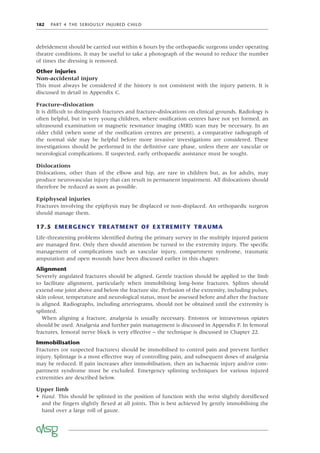 182 PART 4 THE SERIOUSLY INJURED CHILD
debridement should be carried out within 6 hours by the orthopaedic surgeons under operating
theatre conditions. It may be useful to take a photograph of the wound to reduce the number
of times the dressing is removed.
Other injuries
Non-accidental injury
This must always be considered if the history is not consistent with the injury pattern. It is
discussed in detail in Appendix C.
Fracture–dislocation
It is difﬁcult to distinguish fractures and fracture–dislocations on clinical grounds. Radiology is
often helpful, but in very young children, where ossiﬁcation centres have not yet formed, an
ultrasound examination or magnetic resonance imaging (MRI) scan may be necessary. In an
older child (when some of the ossiﬁcation centres are present), a comparative radiograph of
the normal side may be helpful before more invasive investigations are considered. These
investigations should be performed in the deﬁnitive care phase, unless there are vascular or
neurological complications. If suspected, early orthopaedic assistance must be sought.
Dislocations
Dislocations, other than of the elbow and hip, are rare in children but, as for adults, may
produce neurovascular injury that can result in permanent impairment. All dislocations should
therefore be reduced as soon as possible.
Epiphyseal injuries
Fractures involving the epiphysis may be displaced or non-displaced. An orthopaedic surgeon
should manage them.
17.5 EMERGENCY TREATMENT OF EXTREMITY TRAUMA
Life-threatening problems identiﬁed during the primary survey in the multiply injured patient
are managed ﬁrst. Only then should attention be turned to the extremity injury. The speciﬁc
management of complications such as vascular injury, compartment syndrome, traumatic
amputation and open wounds have been discussed earlier in this chapter.
Alignment
Severely angulated fractures should be aligned. Gentle traction should be applied to the limb
to facilitate alignment, particularly when immobilising long-bone fractures. Splints should
extend one joint above and below the fracture site. Perfusion of the extremity, including pulses,
skin colour, temperature and neurological status, must be assessed before and after the fracture
is aligned. Radiographs, including arteriograms, should not be obtained until the extremity is
splinted.
When aligning a fracture, analgesia is usually necessary. Entonox or intravenous opiates
should be used. Analgesia and further pain management is discussed in Appendix F. In femoral
fractures, femoral nerve block is very effective – the technique is discussed in Chapter 22.
Immobilisation
Fractures (or suspected fractures) should be immobilised to control pain and prevent further
injury. Splintage is a most effective way of controlling pain, and subsequent doses of analgesia
may be reduced. If pain increases after immobilisation, then an ischaemic injury and/or com-
partment syndrome must be excluded. Emergency splinting techniques for various injured
extremities are described below.
Upper limb
• Hand. This should be splinted in the position of function with the wrist slightly dorsiﬂexed
and the ﬁngers slightly ﬂexed at all joints. This is best achieved by gently immobilising the
hand over a large roll of gauze.
 