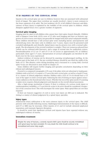 CHAPTER 17 THE CHILD WITH INJURIES TO THE EXTREMITIES OR THE SPINE 185
17.8 INJURIES OF THE CERVICAL SPINE
Injuries to the cervical spine are rare in children; however they are associated with substantial
levels of impact. The upper three vertebrae are usually involved – injury is more common in
the lower segments of an adult. The low incidence (0–2% of all children’s fractures and dislo-
cations) of bony injury is explained by the mobility of the cervical spine in children, which
dissipates applied forces over a greater number of segments.
Cervical spine imaging
Imaging must be taken in all children who cannot have their spine cleared clinically. Children
with a Glasgow Coma Scale (GCS) score of 15 who need imaging and have no features sug-
gestive of cord or nerve root injury can generally be imaged with plain spinal radiographs initially.
These children should have a full cervical spine series including lateral, anteroposterior and
odontoid peg views (the latter only in children over 5 years). Injury must be presumed until
excluded radiologically and clinically. Spinal injury may be present even with a normal radio-
graph. The development of the cervical vertebrae is complex. There are numerous physeal lines
(which can be confused with fractures), and a range of normal sites for ossiﬁcation centres.
Pseudosubluxation of C2 on C3 and of C3 on C4 occurs in approximately 9% of children;
particularly those aged 1–7 years. Interpretation of cervical radiographs can therefore be dif-
ﬁcult even for the most experienced.
Indirect evidence of trauma can be detected by assessing retropharyngeal swelling. At the
inferior part of the body of C3, the pre-vertebral distance should be one-third the width of the
body of C2. This distance varies during breathing and is increased in a crying child. Cervical
spine X-rays are discussed in more detail in Chapter 23.
Some children will require further imaging and specialist consultation depending on their
clinical and radiological features.
Proceed to a computed tomography (CT) scan if the plain views are abnormal or inadequate.
Children with a GCS of <13 require a CT scan of the entire cervical spine, as well as a head CT scan.
It is a matter of clinical judgement whether children with a GCS of 13–14 should have a CT
scan of the upper or entire cervical spine, balancing the risk of missing an injury against unnec-
essary radiation to the thyroid and other tissues. Whether the rest of the spine needs CT scanning
or plain views requires clinical judgement and depends on the overall clinical assessment.
After a high-energy mechanism of injury, if there is evidence of a serious trunk injury or
cardiorespiratory instability, a CT scan from the occiput to the pelvis should be considered, irrespec-
tive of the conscious level. This will encompass the entire spine. Plain spinal ﬁlms are not then
required.
If there are features suggestive of cord or nerve root injury an MRI scan is indicated. The
timing is a matter of clinical judgement by a spinal injury specialist.
Injury types
Atlantoaxial rotary subluxation is the most common injury to the cervical spine. The child
presents with torticollis following trauma. Radiological demonstration of the injury is difﬁcult,
and CT or MRI may be necessary. Other injuries of C1 and C2 include odontoid epiphyseal
separations and traumatic ligament disruption.
It should be noted that signiﬁcant cervical cord injuries have been reported without any
radiological evidence of trauma.
Immediate treatment
Despite the rarity of fractures, a severely injured child’s spine should be securely immobilised
until spinal injury has been excluded. If in any doubt the child should continue to be
immobilised and senior help sought.
 