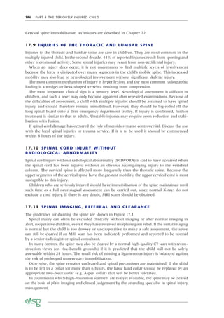 186 PART 4 THE SERIOUSLY INJURED CHILD
Cervical spine immobilisation techniques are described in Chapter 22.
17.9 INJURIES OF THE THORACIC AND LUMBAR SPINE
Injuries to the thoracic and lumbar spine are rare in children. They are most common in the
multiply injured child. In the second decade, 44% of reported injuries result from sporting and
other recreational activity. Some spinal injuries may result from non-accidental injury.
When an injury does occur, it is not uncommon to ﬁnd multiple levels of involvement
because the force is dissipated over many segments in the child’s mobile spine. This increased
mobility may also lead to neurological involvement without signiﬁcant skeletal injury.
The most common mechanism of injury is hyperﬂexion, and the most common radiographic
ﬁnding is a wedge- or beak-shaped vertebra resulting from compression.
The most important clinical sign is a sensory level. Neurological assessment is difﬁcult in
children, and such a level may only become apparent after repeated examinations. Because of
the difﬁculties of assessment, a child with multiple injuries should be assumed to have spinal
injury, and should therefore remain immobilised. However, they should be log-rolled off the
long spinal board onto a ﬁrm emergency department trolley. If injury is conﬁrmed, further
treatment is similar to that in adults. Unstable injuries may require open reduction and stabi-
lisation with fusion.
If spinal cord damage has occurred the role of steroids remains controversial. Discuss the use
with the local spinal injuries or trauma service. If it is to be used it should be commenced
within 8 hours of the injury.
17.10 SPINAL CORD INJURY WITHOUT
RADIOLOGICAL ABNORMALITY
Spinal cord injury without radiological abnormality (SCIWORA) is said to have occurred when
the spinal cord has been injured without an obvious accompanying injury to the vertebral
column. The cervical spine is affected more frequently than the thoracic spine. Because the
upper segments of the cervical spine have the greatest mobility, the upper cervical cord is most
susceptible to this injury.
Children who are seriously injured should have immobilisation of the spine maintained until
such time as a full neurological assessment can be carried out, since normal X-rays do not
exclude a cord injury. If there is any doubt, MRI scans should be obtained.
17.11 SPINAL IMAGING, REFERRAL AND CLEARANCE
The guidelines for clearing the spine are shown in Figure 17.1.
Spinal injury can often be excluded clinically without imaging or after normal imaging in
alert, cooperative children, even if they have received morphine pain relief. If the initial imaging
is normal but the child is too drowsy or uncooperative to make a safe assessment, the spine
can still be cleared if an MRI scan has been indicated, performed and reported to be normal
by a senior radiologist or spinal consultant.
In many centres, the spine may also be cleared by a normal high-quality CT scan with recon-
struction views (on risk–beneﬁt grounds) if it is predicted that the child will not be safely
assessable within 24 hours. The small risk of missing a ligamentous injury is balanced against
the risk of prolonged unnecessary immobilisation.
Otherwise, the spine remains uncleared and spinal precautions are maintained. If the child
is to be left in a collar for more than 6 hours, the basic hard collar should be replaced by an
appropriate two-piece collar (e.g. Aspen collar) that will be better tolerated.
In countries in which high-resolution scanners are not yet available, the spine may be cleared
on the basis of plain imaging and clinical judgement by the attending specialist in spinal injury
management.
 