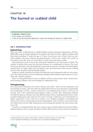 188
CHAPTER 18
The burned or scalded child
LEARNING OBJECTIVES
In this chapter, you will learn:
• How to use the structured approach to assess and manage the burned or scalded child
18.1 INTRODUCTION
Epidemiology
Each year some 37,000 burned or scalded children attend emergency departments. Of these,
4000–5000 require hospital admission. In England and Wales in 2007, eighteen children died
from burns including 15 under the age of 5 years. Seventy per cent of those burnt are pre-
school children, the most common age being between 1 and 2 years. Scalds occur mostly in
the under 4-year-olds. Boys are more likely to suffer burns and serious scalds.
Most fatal burns occur in house ﬁres and smoke inhalation is the usual cause of death. The
number of deaths from burns has decreased because of a combination of factors. The move
away from open ﬁres, with safer ﬁreguards, smoke alarms and more stringent low-ﬂammability
requirements for night clothes have all played a part. Non-fatal burns often involve clothing
and are often associated with ﬂammable liquids.
Scalds are usually caused by hot drinks, but bath water and cooking oil scalds are not uncom-
mon. The improvement in survival following scalding (which followed improvements in treat-
ment) has reached a plateau.
There is a strong link between burns to children and low socioeconomic status. Family stress,
poor housing conditions and overcrowding are implicated in this.
Pathophysiology
Two main factors determine the severity of burns and scalds – these are the temperature and
the duration of contact. The time taken for cellular destruction to occur decreases exponentially
with temperature: at 44°C, contact would have to be maintained for 6 hours, at 54°C for 30
seconds, and at 70°C epidermal injury happens within a second. This relationship underlies
the different patterns of injury seen with different types of burn. Scalds generally involve water
at below boiling point and contact for less than 4 seconds. Scalds that occur with liquids at a
higher temperature (such as hot fat or steam), or in children incapable of minimising the
contact time (such as young infants and the handicapped), tend to result in more serious inju-
ries. Flame burns involve high temperatures and consequently produce the most serious inju-
ries of all.
It must be re-emphasised that the most common cause of death within the ﬁrst hour follow-
ing burn injuries is due to smoke inhalation. Smoke-ﬁlled rooms not only contain soot particles,
Advanced Paediatric Life Support, Fifth Edition. Edited by Martin Samuels, Sue Wieteska.
© 2011 Blackwell Publishing Ltd. Published 2011 by Blackwell Publishing Ltd.
 