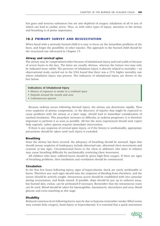CHAPTER 18 THE BURNED OR SCALDED CHILD 189
hot gases and noxious substances but are also depleted of oxygen; inhalation of all or any of
which can lead to cardiac arrest. Thus, as with other types of injury, attention to the airway
and breathing is of prime importance.
18.2 PRIMARY SURVEY AND RESUSCITATION
When faced with a seriously burned child it is easy to focus on the immediate problems of the
burn, and forget the possibility of other injuries. The approach to the burned child should be
the structured one advocated in Chapter 13.
Airway and cervical spine
The airway may be compromised either because of inhalational injury and oral scalds or because
of severe burns to the face. The latter are usually obvious, whereas the former two may only
be indicated more subtly. The presence of inhalation injury is directly related to mortality – an
observational study carried out in the USA found that there was a 15% higher mortality rate
where inhalation injury was present. The indicators of inhalational injury are shown in the
box below.
Indications of inhalational injury
• History of exposure to smoke in a conﬁned space
• Deposits around the mouth and nose
• Carbonaceous sputum
Because oedema occurs following thermal injury, the airway can deteriorate rapidly. Thus
even suspicion of airway compromise, or the discovery of injuries that might be expected to
cause problems with the airway at a later stage, should lead to immediate consideration of
tracheal intubation. This procedure increases in difﬁculty as oedema progresses; it is therefore
important to perform it as soon as possible. All but the most experienced should seek expert
help urgently, unless apnoea requires immediate intervention.
If there is any suspicion of cervical spine injury, or if the history is unobtainable, appropriate
precautions should be taken until such injury is excluded.
Breathing
Once the airway has been secured, the adequacy of breathing should be assessed. Signs that
should arouse suspicion of inadequacy include abnormal rate, abnormal chest movements and
cyanosis (a late sign). Circumferential burns to the chest or abdomen (the latter in infants)
may cause breathing difﬁculty by mechanically restricting chest movement.
All children who have suffered burns should be given high-ﬂow oxygen. If there are signs
of breathing problems, then intubation and ventilation should be commenced.
Circulation
In the ﬁrst few hours following injury, signs of hypovolaemic shock are rarely attributable to
burns. Therefore any such signs should raise the suspicion of bleeding from elsewhere, and the
source should be actively sought. Intravenous access should be established with two cannulae
during resuscitation, and ﬂuids started. If possible, drips should be put up in unburnt areas,
but burned skin, eschar, can be perforated if necessary. Remember that the intraosseous route
can be used. Blood should be taken for haemoglobin, haematocrit, electrolytes and urea, blood
glucose and cross-matching at this stage.
Disability
Reduced conscious level following burns may be due to hypoxia (remember smoke-ﬁlled rooms
may contain little oxygen), head injury or hypovolaemia. It is essential that a quick assessment
 
