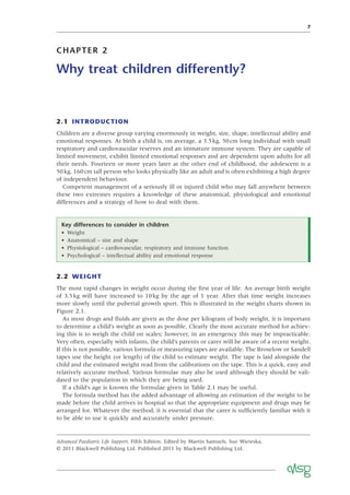 7
CHAPTER 2
Why treat children differently?
2.1 INTRODUCTION
Children are a diverse group varying enormously in weight, size, shape, intellectual ability and
emotional responses. At birth a child is, on average, a 3.5kg, 50cm long individual with small
respiratory and cardiovascular reserves and an immature immune system. They are capable of
limited movement, exhibit limited emotional responses and are dependent upon adults for all
their needs. Fourteen or more years later at the other end of childhood, the adolescent is a
50kg, 160cm tall person who looks physically like an adult and is often exhibiting a high degree
of independent behaviour.
Competent management of a seriously ill or injured child who may fall anywhere between
these two extremes requires a knowledge of these anatomical, physiological and emotional
differences and a strategy of how to deal with them.
Key differences to consider in children
• Weight
• Anatomical – size and shape
• Physiological – cardiovascular, respiratory and immune function
• Psychological – intellectual ability and emotional response
2.2 WEIGHT
The most rapid changes in weight occur during the ﬁrst year of life. An average birth weight
of 3.5kg will have increased to 10kg by the age of 1 year. After that time weight increases
more slowly until the pubertal growth spurt. This is illustrated in the weight charts shown in
Figure 2.1.
As most drugs and ﬂuids are given as the dose per kilogram of body weight, it is important
to determine a child’s weight as soon as possible. Clearly the most accurate method for achiev-
ing this is to weigh the child on scales; however, in an emergency this may be impracticable.
Very often, especially with infants, the child’s parents or carer will be aware of a recent weight.
If this is not possible, various formula or measuring tapes are available. The Broselow or Sandell
tapes use the height (or length) of the child to estimate weight. The tape is laid alongside the
child and the estimated weight read from the calibrations on the tape. This is a quick, easy and
relatively accurate method. Various formulae may also be used although they should be vali-
dated to the population in which they are being used.
If a child’s age is known the formulae given in Table 2.1 may be useful.
The formula method has the added advantage of allowing an estimation of the weight to be
made before the child arrives in hospital so that the appropriate equipment and drugs may be
arranged for. Whatever the method, it is essential that the carer is sufﬁciently familiar with it
to be able to use it quickly and accurately under pressure.
Advanced Paediatric Life Support, Fifth Edition. Edited by Martin Samuels, Sue Wieteska.
© 2011 Blackwell Publishing Ltd. Published 2011 by Blackwell Publishing Ltd.
 
