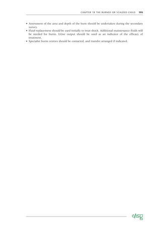 CHAPTER 18 THE BURNED OR SCALDED CHILD 193
• Assessment of the area and depth of the burn should be undertaken during the secondary
survey.
• Fluid replacement should be used initially to treat shock. Additional maintenance ﬂuids will
be needed for burns. Urine output should be used as an indicator of the efﬁcacy of
treatment.
• Specialist burns centres should be contacted, and transfer arranged if indicated.
 