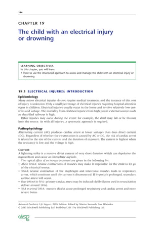 194
CHAPTER 19
The child with an electrical injury
or drowning
LEARNING OBJECTIVES
In this chapter, you will learn:
• How to use the structured approach to assess and manage the child with an electrical injury or
drowning
19.1 ELECTRICAL INJURIES: INTRODUCTION
Epidemiology
Many minor electrical injuries do not require medical treatment and the instance of this sort
of injury is unknown. Only a small percentage of electrical injuries requiring hospital attention
occur in children. Electrical injuries usually occur in the home and involve relatively low cur-
rents and voltage. The mortality from electrical injuries from high power external sources such
as electriﬁed railways is high.
Other injuries may occur during the event: for example, the child may fall or be thrown
from the source. As with all injuries, a systematic approach is required.
Pathophysiology
Alternating current (AC) produces cardiac arrest at lower voltages than does direct current
(DC). Regardless of whether the electrocution is caused by AC or DC, the risk of cardiac arrest
is related to the size of the current and the duration of exposure. The current is highest when
the resistance is low and the voltage is high.
Current
A lightning strike is a massive direct current of very short duration which can depolarise the
myocardium and cause an immediate asystole.
The typical effects of an increase in current are given in the following list:
• Above 10mA: tetanic contractions of muscles may make it impossible for the child to let go
of the electrical source.
• 50mA: tetanic contraction of the diaphragm and intercostal muscles leads to respiratory
arrest, which continues until the current is disconnected. If hypoxia is prolonged, secondary
cardiac arrest will occur.
• Over 100mA to 50A: primary cardiac arrest may be induced (deﬁbrillators used in resuscitation
deliver around 10A).
• 50A to several 100A: massive shocks cause prolonged respiratory and cardiac arrest and more
severe burns.
Advanced Paediatric Life Support, Fifth Edition. Edited by Martin Samuels, Sue Wieteska.
© 2011 Blackwell Publishing Ltd. Published 2011 by Blackwell Publishing Ltd.
 