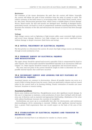 CHAPTER 19 THE CHILD WITH AN ELECTRICAL INJURY OR DROWNING 195
Resistance
The resistance of the tissues determines the path that the current will follow. Generally
the current will follow the path of least resistance from the point of contact to earth. The
relative resistance of the body tissues is, in increasing order: tissue ﬂuid, blood, muscle, nerve,
fat, skin, bone. Electrocution generates heat, which causes a variable degree of tissue damage.
Nerves, blood vessels, the skin and muscles are damaged most. Swelling of damaged tissues,
particularly muscle, can lead to a crush or compartment syndrome requiring fasciotomy. Water
decreases the resistance of the skin and will increase the amount of current that ﬂows through
the body.
Voltage
High-voltage sources such as lightning or high-tension cables cause extremely high currents
and severe tissue damage. However, very high voltages can cause severe superﬁcial burns
without damage to deeper structures (ﬂash burns and arcing).
19.2 INITIAL TREATMENT OF ELECTRICAL INJURIES
The ﬁrst priority is to disconnect the current. Be aware that high-voltage sources can discharge
through several centimetres of air.
19.3 PRIMARY SURVEY OF ELECTRICAL INJURIES
AND RESUSCITATION
The upper airway should be opened and secured, especially if this is compromised by facial or
other injuries. The cervical spine should be immobilised especially in an unconscious child (see
Chapter 13). Other injuries should be treated in an appropriate and structured manner.
The entry and exit point of the current should be sought in order to determine the sort of
possible internal injuries that could have occurred.
19.4 SECONDARY SURVEY AND LOOKING FOR KEY FEATURES OF
ELECTRICAL INJURIES
Associated injuries are common in electrocution. Almost all possible injuries can occur as a
result of falls or being thrown from the source. Burns are particularly common and are caused
either by the current itself or by burning clothing. Tetanic contraction of muscles can cause
fractures, luxations or muscle tearing.
Associated problems
Burns cause oedema and ﬂuid loss. Myoglobinuria occurs after signiﬁcant muscle damage. In
this case it is important to maintain a urine production of more than 2ml/kg/h with the judi-
cious use of diuretics such as mannitol and appropriate ﬂuid loading. Alkalisation of the urine
with sodium bicarbonate increases the excretion of myoglobin.
Dysrhythmias can occur up to a considerable time after the electrocution, and continuous
electrocardiogram (ECG) monitoring is essential. Children with signiﬁcant internal injuries
have a greater ﬂuid requirement than one would suspect on the basis of the area of the
burn.
19.5 STABILISATION OF ELECTRICAL INJURIES AND TRANSFER TO
DEFINITIVE CARE
A signiﬁcant electrical burn is an indication for transfer to a burns centre.
 