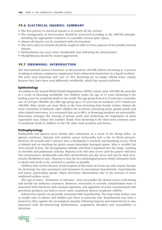 196 PART 4 THE SERIOUSLY INJURED CHILD
19.6 ELECTRICAL INJURIES: SUMMARY
• The ﬁrst priority in electrical injuries is to switch off the current.
• The management of electrocution should be structured according to the ABCDE principle,
including the appropriate treatment of a possible cervical spine injury.
• Almost all injuries can be associated with electrocution.
• The entry and exit wounds should be sought in order to form a picture of the possible internal
injuries.
• Dysrhythmias can occur some considerable time following the electrocution.
• Myoglobinuria should be treated aggressively.
19.7 DROWNING: INTRODUCTION
The International Liaison Committee on Resuscitation (ILCOR) deﬁnes drowning as ‘a process
resulting in primary respiratory impairment from submersion/immersion in a liquid medium’.
The term ‘near drowning’ and ‘wet’ or ‘dry’ drowning are no longer ofﬁcial terms, mainly
because they have been used differently worldwide, which has caused confusion.
Epidemiology
According to the annual World Health Organisation (WHO) report, some 450,000 die annually
as a result of drowning worldwide. For children under the age of 15 years drowning is the
leading cause for accidental death in the world. The age group from 0 to 4 years has a mortality
rate of 18.9 per 100,000, the older age group up to 15 years has an incidence of 9.5 deaths per
100,000. Male victims are more likely to die from drowning than female victims. Infants die
most commonly in bathtubs, older children die in private swimming pools, garden ponds and
other inland waterways. It is estimated that up to 80% of drowning incidents are preventable.
Prevention strategies like fencing of private pools and reinforcing the importance of adult
supervision may reduce this number. Death from drowning is the third most common cause
of accidental death in children in the UK (after road accidents and burns).
Pathophysiology
Bradycardia and apnoea occur shortly after submersion as a result of the diving reﬂex. As
apnoea continues, hypoxia and acidosis causes tachycardia and a rise in blood pressure.
Between 20 seconds and 5 minutes later a breakpoint is reached, and breathing occurs. Fluid
is inhaled and on touching the glottis causes immediate laryngeal spasm. After a variable but
short period of time, the laryngospasm subsides and ﬂuid is aspirated into the lungs, resulting
in alveolitis and pulmonary oedema. Hypoxia is by this time severe and the patient will have
lost consciousness. Bradycardia and other dysrhythmias can also occur and may be fatal (ven-
tricular ﬁbrillation is rare). Hypoxia is thus the key pathological process which ultimately leads
to death and needs to be corrected as quickly as possible.
Children who survive because of interruption of this chain of events not only require therapy
for drowning, but also assessment and treatment of concomitant hypothermia, hypovolaemia
and injury (particularly spinal). Major electrolyte abnormalities due to the amount of water
swallowed seldom occur.
The type of water – freshwater or saltwater – does not predict the clinical course of drowning
and should not inﬂuence treatment. However, immersion in severely contaminated water is
associated with infections with unusual organisms, and aspiration of water contaminated with
petroleum products can lead to severe acute respiratory distress syndrome (ARDS).
Submersion injuries are generally associated with hypothermia. The large body surface area
to weight ratio in infants and children put them at particular risk. Hypothermia may have a
protective effect against the neurological sequelae following hypoxia and ischaemia but is also
associated with life-threatening dysrhythmias, coagulation disorders and susceptibility to
infections.
 