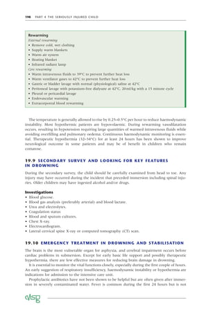 198 PART 4 THE SERIOUSLY INJURED CHILD
The temperature is generally allowed to rise by 0.25–0.5°C per hour to reduce haemodynamic
instability. Most hypothermic patients are hypovolaemic. During rewarming vasodilatation
occurs, resulting in hypotension requiring large quantities of warmed intravenous ﬂuids while
avoiding overﬁlling and pulmonary oedema. Continuous haemodynamic monitoring is essen-
tial. Therapeutic hypothermia (32–34°C) for at least 24 hours has been shown to improve
neurological outcome in some patients and may be of beneﬁt in children who remain
comatose.
19.9 SECONDARY SURVEY AND LOOKING FOR KEY FEATURES
IN DROWNING
During the secondary survey, the child should be carefully examined from head to toe. Any
injury may have occurred during the incident that preceded immersion including spinal inju-
ries. Older children may have ingested alcohol and/or drugs.
Investigations
• Blood glucose.
• Blood gas analysis (preferably arterial) and blood lactate.
• Urea and electrolytes.
• Coagulation status
• Blood and sputum cultures.
• Chest X-ray.
• Electrocardiogram.
• Lateral cervical spine X-ray or computed tomography (CT) scan.
19.10 EMERGENCY TREATMENT IN DROWNING AND STABILISATION
The brain is the most vulnerable organ for asphyxia, and cerebral impairment occurs before
cardiac problems in submersion. Except for early basic life support and possibly therapeutic
hypothermia, there are few effective measures for reducing brain damage in drowning.
It is essential to monitor the vital functions closely, especially during the ﬁrst couple of hours.
An early suggestion of respiratory insufﬁciency, haemodynamic instability or hypothermia are
indications for admission to the intensive care unit.
Prophylactic antibiotics have not been shown to be helpful but are often given after immer-
sion in severely contaminated water. Fever is common during the ﬁrst 24 hours but is not
Rewarming
External rewarming
• Remove cold, wet clothing
• Supply warm blankets
• Warm air system
• Heating blanket
• Infrared radiant lamp
Core rewarming
• Warm intravenous ﬂuids to 39°C to prevent further heat loss
• Warm ventilator gases to 42°C to prevent further heat loss
• Gastric or bladder lavage with normal (physiological) saline at 42°C
• Peritoneal lavage with potassium-free dialysate at 42°C, 20ml/kg with a 15 minute cycle
• Pleural or pericardial lavage
• Endovascular warming
• Extracorporeal blood rewarming
 
