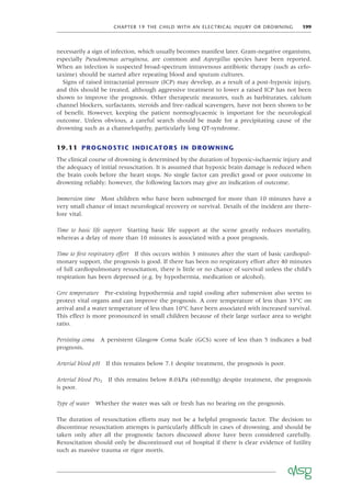 CHAPTER 19 THE CHILD WITH AN ELECTRICAL INJURY OR DROWNING 199
necessarily a sign of infection, which usually becomes manifest later. Gram-negative organisms,
especially Pseudomonas aeruginosa, are common and Aspergillus species have been reported.
When an infection is suspected broad-spectrum intravenous antibiotic therapy (such as cefo-
taxime) should be started after repeating blood and sputum cultures.
Signs of raised intracranial pressure (ICP) may develop, as a result of a post-hypoxic injury,
and this should be treated, although aggressive treatment to lower a raised ICP has not been
shown to improve the prognosis. Other therapeutic measures, such as barbiturates, calcium
channel blockers, surfactants, steroids and free-radical scavengers, have not been shown to be
of beneﬁt. However, keeping the patient normoglycaemic is important for the neurological
outcome. Unless obvious, a careful search should be made for a precipitating cause of the
drowning such as a channelopathy, particularly long QT-syndrome.
19.11 PROGNOSTIC INDICATORS IN DROWNING
The clinical course of drowning is determined by the duration of hypoxic–ischaemic injury and
the adequacy of initial resuscitation. It is assumed that hypoxic brain damage is reduced when
the brain cools before the heart stops. No single factor can predict good or poor outcome in
drowning reliably; however, the following factors may give an indication of outcome.
Immersion time Most children who have been submerged for more than 10 minutes have a
very small chance of intact neurological recovery or survival. Details of the incident are there-
fore vital.
Time to basic life support Starting basic life support at the scene greatly reduces mortality,
whereas a delay of more than 10 minutes is associated with a poor prognosis.
Time to ﬁrst respiratory effort If this occurs within 3 minutes after the start of basic cardiopul-
monary support, the prognosis is good. If there has been no respiratory effort after 40 minutes
of full cardiopulmonary resuscitation, there is little or no chance of survival unless the child’s
respiration has been depressed (e.g. by hypothermia, medication or alcohol).
Core temperature Pre-existing hypothermia and rapid cooling after submersion also seems to
protect vital organs and can improve the prognosis. A core temperature of less than 33°C on
arrival and a water temperature of less than 10°C have been associated with increased survival.
This effect is more pronounced in small children because of their large surface area to weight
ratio.
Persisting coma A persistent Glasgow Coma Scale (GCS) score of less than 5 indicates a bad
prognosis.
Arterial blood pH If this remains below 7.1 despite treatment, the prognosis is poor.
Arterial blood PO2 If this remains below 8.0kPa (60mmHg) despite treatment, the prognosis
is poor.
Type of water Whether the water was salt or fresh has no bearing on the prognosis.
The duration of resuscitation efforts may not be a helpful prognostic factor. The decision to
discontinue resuscitation attempts is particularly difﬁcult in cases of drowning, and should be
taken only after all the prognostic factors discussed above have been considered carefully.
Resuscitation should only be discontinued out of hospital if there is clear evidence of futility
such as massive trauma or rigor mortis.
 