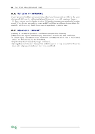 200 PART 4 THE SERIOUSLY INJURED CHILD
19.12 OUTCOME OF DROWNING
Seventy percent of children survive drowning when basic life support is provided at the scene
whereas only 40% survive without early basic life support, even with maximum therapy.
Of those who do survive, having required full cardiopulmonary resuscitation in hospital,
around 70% will make a complete recovery and 25% will have a mild neurological deﬁcit. The
remainder will be severely disabled or remain in a persisting vegetative state.
19.13 DROWNING: SUMMARY
• Starting BLS as soon as possible is crucial to the outcome after drowning.
• Many associated injuries and underlying illnesses may be associated with submersion.
• If cervical injury cannot be excluded, stabilisation should be initiated as soon as practical but
should not delay rescue and the start of BLS.
• Hypothermia should be actively sought and treated.
• Prolonged resuscitation may be necessary and the decision to stop resuscitation should be
taken after all prognostic indicators have been considered.
 