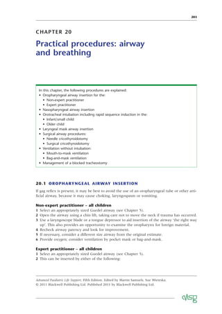 203
CHAPTER 20
Practical procedures: airway
and breathing
In this chapter, the following procedures are explained:
• Oropharyngeal airway insertion for the:
• Non-expert practitioner
• Expert practitioner
• Nasopharyngeal airway insertion
• Orotracheal intubation including rapid sequence induction in the:
• Infant/small child
• Older child
• Laryngeal mask airway insertion
• Surgical airway procedures:
• Needle cricothyroidotomy
• Surgical cricothyroidotomy
• Ventilation without intubation:
• Mouth-to-mask ventilation
• Bag-and-mask ventilation
• Management of a blocked tracheostomy
20.1 OROPHARYNGEAL AIRWAY INSERTION
If gag reﬂex is present, it may be best to avoid the use of an oropharyngeal tube or other arti-
ﬁcial airway, because it may cause choking, laryngospasm or vomiting.
Non-expert practitioner – all children
1 Select an appropriately sized Guedel airway (see Chapter 5).
2 Open the airway using a chin lift, taking care not to move the neck if trauma has occurred.
3 Use a laryngoscope blade or a tongue depressor to aid insertion of the airway ‘the right way
up’. This also provides an opportunity to examine the oropharynx for foreign material.
4 Recheck airway patency and look for improvement.
5 If necessary, consider a different size airway from the original estimate.
6 Provide oxygen; consider ventilation by pocket mask or bag-and-mask.
Expert practitioner – all children
1 Select an appropriately sized Guedel airway (see Chapter 5).
2 This can be inserted by either of the following:
Advanced Paediatric Life Support, Fifth Edition. Edited by Martin Samuels, Sue Wieteska.
© 2011 Blackwell Publishing Ltd. Published 2011 by Blackwell Publishing Ltd.
 