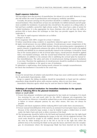 CHAPTER 20 PRACTICAL PROCEDURES: AIRWAY AND BREATHING 205
Rapid sequence induction
This has largely been the province of anaesthetists, for whom it is a core skill. However, it may
also fall within the remit of paediatricians and emergency medicine specialists.
Crucially, the person carrying out the procedure should be a conﬁdent, competent and expe-
rienced intubator. They should have at least one and ideally two skilled assistants and all equip-
ment available for intubation. In particular they should have the patient on a tilting trolley or
bed and have available a powerful, high-volume sucker. They must have a plan of action for
a failed intubation. It is also appropriate for those clinicians who will not have the skills to
perform RSI to learn about the technique so that they can provide support for those who
undertake it.
The steps in rapid sequence induction are as follow:
1 Prepare as above.
2 Pre-oxygenate with 100% oxygen for at least 3 minutes.
3 Induce anaesthesia using a sedative or anaesthetic induction agent (see ‘Drugs’ below).
4 Apply cricoid pressure via your skilled assistant. Cricoid pressure causes compression of the
oesophagus against the vertebral body behind, thereby preventing passive regurgitation of
gastric contents. It signiﬁcantly enhances the safety of the intubation, but needs to be applied
carefully and skilfully by an assistant speciﬁcally trained in the technique. It should be noted
that in the trauma patient at risk of cervical spine injury, cricoid pressure should be applied
with a two-handed technique, with the second hand behind the neck to provide additional
stabilisation (in addition to the assistant who is stabilising the cervical spine by manual in-
line immobilisation). The safety and value of cricoid pressure during emergency intubation
is not clear. Therefore the application of cricoid pressure should be modiﬁed or discontinued
if it impedes ventilation or the speed or ease of intubation.
5 Administer a rapid-acting, short-lasting muscle relaxant for example suxamethonium.
6 Check that intubation is successful in the usual way.
Drugs
It must be stressed that all sedative and anaesthetic drugs may cause cardiovascular collapse in
the ill, particularly hypovolaemic, child.
Drugs to support the failing circulation should be immediately to hand and the sedative/
anaesthetic drugs should be given with extreme caution, often in very low doses.
Anaesthetic induction agents which may be used are listed in Table 20.1 (over page).
Technique of tracheal intubation: for immediate intubation in the apnoeic
child or following RSI in the planned intubation
Infant or small child
1 Ensure that adequate ventilation and oxygenation by face mask are in progress. It is much
less worrying for you and much safer for the child if adequate pre-oxygenation has
been carried out. However, it should be realised that as one of the indications for intubation
is failure to ensure adequate patency by any other means, this may not always be
possible.
2 Prepare and check equipment (before inducing RSI if used under these circumstances).
3 Ensure manual immobilisation of the neck by an assistant if cervical spine injury is possible.
Because of the relatively large occiput, it may be helpful to place a folded sheet or towel
under the baby’s back and neck to allow extension of the head.
4 The laryngoscope should be held in the left hand and inserted initially into the right-hand
side of the mouth, thereby displacing the tongue to the left. Lift the epiglottis forward. The
vocal cords should be sought in the midline directly underneath. It is easy to obscure
the view by either looking too far to the left or too far to the right into either the
piriform fossa or by inserting the blade too far past the larynx and down into the oesopha-
gus. In circumstance where the laryngoscope blade has been inserted too far into the
 