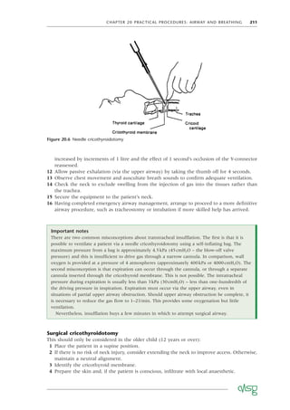 CHAPTER 20 PRACTICAL PROCEDURES: AIRWAY AND BREATHING 211
increased by increments of 1 litre and the effect of 1 second’s occlusion of the Y-connector
reassessed.
12 Allow passive exhalation (via the upper airway) by taking the thumb off for 4 seconds.
13 Observe chest movement and auscultate breath sounds to conﬁrm adequate ventilation.
14 Check the neck to exclude swelling from the injection of gas into the tissues rather than
the trachea.
15 Secure the equipment to the patient’s neck.
16 Having completed emergency airway management, arrange to proceed to a more deﬁnitive
airway procedure, such as tracheostomy or intubation if more skilled help has arrived.
Figure 20.6 Needle cricothyroidotomy
Important notes
There are two common misconceptions about transtracheal insufﬂation. The ﬁrst is that it is
possible to ventilate a patient via a needle cricothyroidotomy using a self-inﬂating bag. The
maximum pressure from a bag is approximately 4.5kPa (45cmH2O – the blow-off valve
pressure) and this is insufﬁcient to drive gas through a narrow cannula. In comparison, wall
oxygen is provided at a pressure of 4 atmospheres (approximately 400kPa or 4000cmH2O). The
second misconception is that expiration can occur through the cannula, or through a separate
cannula inserted through the cricothyroid membrane. This is not possible. The intratracheal
pressure during expiration is usually less than 3kPa (30cmH2O) – less than one-hundredth of
the driving pressure in inspiration. Expiration must occur via the upper airway, even in
situations of partial upper airway obstruction. Should upper airway obstruction be complete, it
is necessary to reduce the gas ﬂow to 1–2l/min. This provides some oxygenation but little
ventilation.
Nevertheless, insufﬂation buys a few minutes in which to attempt surgical airway.
Surgical cricothyroidotomy
This should only be considered in the older child (12 years or over):
1 Place the patient in a supine position.
2 If there is no risk of neck injury, consider extending the neck to improve access. Otherwise,
maintain a neutral alignment.
3 Identify the cricothyroid membrane.
4 Prepare the skin and, if the patient is conscious, inﬁltrate with local anaesthetic.
 