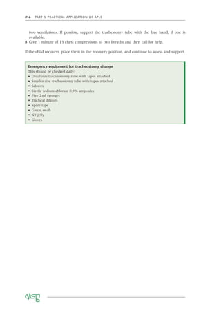 216 PART 5 PRACTICAL APPLICATION OF APLS
two ventilations. If possible, support the trachestomy tube with the free hand, if one is
available.
8 Give 1 minute of 15 chest compressions to two breaths and then call for help.
If the child recovers, place them in the recovery position, and continue to assess and support.
Emergency equipment for tracheostomy change
This should be checked daily:
• Usual size tracheostomy tube with tapes attached
• Smaller size tracheostomy tube with tapes attached
• Scissors
• Sterile sodium chloride 0.9% ampoules
• Five 2ml syringes
• Tracheal dilators
• Spare tape
• Gauze swab
• KY jelly
• Gloves
 