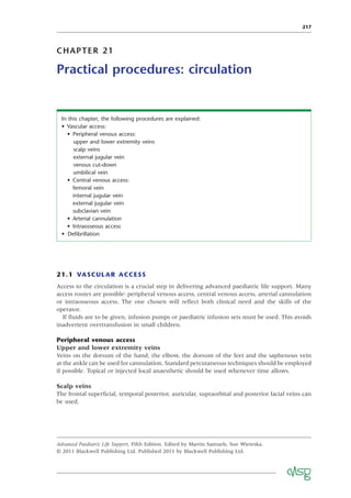 217
CHAPTER 21
Practical procedures: circulation
21.1 VASCULAR ACCESS
Access to the circulation is a crucial step in delivering advanced paediatric life support. Many
access routes are possible: peripheral venous access, central venous access, arterial cannulation
or intraosseous access. The one chosen will reﬂect both clinical need and the skills of the
operator.
If ﬂuids are to be given, infusion pumps or paediatric infusion sets must be used. This avoids
inadvertent overtransfusion in small children.
Peripheral venous access
Upper and lower extremity veins
Veins on the dorsum of the hand, the elbow, the dorsum of the feet and the saphenous vein
at the ankle can be used for cannulation. Standard percutaneous techniques should be employed
if possible. Topical or injected local anaesthetic should be used whenever time allows.
Scalp veins
The frontal superﬁcial, temporal posterior, auricular, supraorbital and posterior facial veins can
be used.
In this chapter, the following procedures are explained:
• Vascular access:
• Peripheral venous access:
upper and lower extremity veins
scalp veins
external jugular vein
venous cut-down
umbilical vein
• Central venous access:
femoral vein
internal jugular vein
external jugular vein
subclavian vein
• Arterial cannulation
• Intraosseous access
• Deﬁbrillation
Advanced Paediatric Life Support, Fifth Edition. Edited by Martin Samuels, Sue Wieteska.
© 2011 Blackwell Publishing Ltd. Published 2011 by Blackwell Publishing Ltd.
 