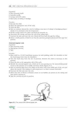 218 PART 5 PRACTICAL APPLICATION OF APLS
Equipment
• Skin-cleansing swabs.
• Butterﬂy needle.
• Syringe and 0.9% saline.
• Short piece of tubing or bandage.
Procedure
1 Restrain the child.
2 Shave the appropriate area of the scalp.
3 Clean the skin.
4 Have an assistant distend the vein by holding a taut piece of tubing or bandaging perpen-
dicular to it, proximal to the site of puncture.
5 Fill the syringe with 0.9% saline and ﬂush the butterﬂy set.
6 Disconnect the syringe and leave the end of the tubing open.
7 Puncture the skin and enter the vein. Blood will ﬂow back through the tubing.
8 Infuse a small quantity of ﬂuid to see that the cannula is properly placed and then tape into
position.
External jugular vein
Equipment
• Skin-cleansing swabs.
• Appropriate cannula.
• Tape.
Procedure
1 Place child in a 15–30° head-down position (or with padding under the shoulders so that
the head hangs lower than the shoulders).
2 Turn the head away from the site of puncture. Restrain the child as necessary in this
position.
3 Clean the skin at the appropriate side of the neck.
4 Identify the external jugular vein, which can be seen passing over the sternocleidomastoid
muscle at the junction of its middle and lower thirds (Figure 21.1).
5 Have an assistant place his or her ﬁnger at the lower end of the visible part of the vein just
above the clavicle. This stabilises it and compresses it so that it remains distended.
6 Puncture the skin and enter the vein.
7 When free ﬂow of blood is obtained, ensure no air bubbles are present in the tubing and
then attach a giving set.
8 Tape the cannula securely in position.
Figure 21.1 The course of the external jugular vein
 