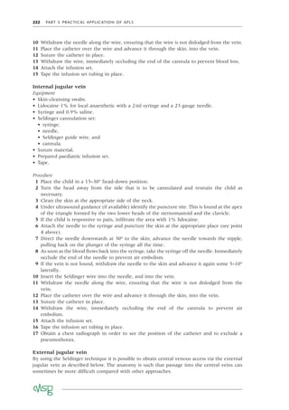222 PART 5 PRACTICAL APPLICATION OF APLS
10 Withdraw the needle along the wire, ensuring that the wire is not dislodged from the vein.
11 Place the catheter over the wire and advance it through the skin, into the vein.
12 Suture the catheter in place.
13 Withdraw the wire, immediately occluding the end of the cannula to prevent blood loss.
14 Attach the infusion set.
15 Tape the infusion set tubing in place.
Internal jugular vein
Equipment
• Skin-cleansing swabs.
• Lidocaine 1% for local anaesthetic with a 2ml syringe and a 23 gauge needle.
• Syringe and 0.9% saline.
• Seldinger cannulation set:
• syringe,
• needle,
• Seldinger guide wire, and
• cannula.
• Suture material.
• Prepared paediatric infusion set.
• Tape.
Procedure
1 Place the child in a 15–30° head-down position.
2 Turn the head away from the side that is to be cannulated and restrain the child as
necessary.
3 Clean the skin at the appropriate side of the neck.
4 Under ultrasound guidance (if available) identify the puncture site. This is found at the apex
of the triangle formed by the two lower heads of the sternomastoid and the clavicle.
5 If the child is responsive to pain, inﬁltrate the area with 1% lidocaine.
6 Attach the needle to the syringe and puncture the skin at the appropriate place (see point
4 above).
7 Direct the needle downwards at 30° to the skin; advance the needle towards the nipple,
pulling back on the plunger of the syringe all the time.
8 As soon as the blood ﬂows back into the syringe, take the syringe off the needle. Immediately
occlude the end of the needle to prevent air embolism.
9 If the vein is not found, withdraw the needle to the skin and advance it again some 5–10°
laterally.
10 Insert the Seldinger wire into the needle, and into the vein.
11 Withdraw the needle along the wire, ensuring that the wire is not dislodged from the
vein.
12 Place the catheter over the wire and advance it through the skin, into the vein.
13 Suture the catheter in place.
14 Withdraw the wire, immediately occluding the end of the cannula to prevent air
embolism.
15 Attach the infusion set.
16 Tape the infusion set tubing in place.
17 Obtain a chest radiograph in order to see the position of the catheter and to exclude a
pneumothorax.
External jugular vein
By using the Seldinger technique it is possible to obtain central venous access via the external
jugular vein as described below. The anatomy is such that passage into the central veins can
sometimes be more difﬁcult compared with other approaches.
 
