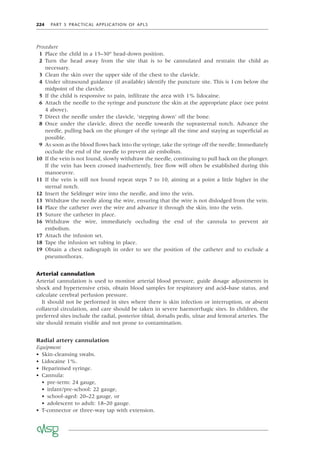 224 PART 5 PRACTICAL APPLICATION OF APLS
Procedure
1 Place the child in a 15–30° head-down position.
2 Turn the head away from the site that is to be cannulated and restrain the child as
necessary.
3 Clean the skin over the upper side of the chest to the clavicle.
4 Under ultrasound guidance (if available) identify the puncture site. This is 1cm below the
midpoint of the clavicle.
5 If the child is responsive to pain, inﬁltrate the area with 1% lidocaine.
6 Attach the needle to the syringe and puncture the skin at the appropriate place (see point
4 above).
7 Direct the needle under the clavicle, ‘stepping down’ off the bone.
8 Once under the clavicle, direct the needle towards the suprasternal notch. Advance the
needle, pulling back on the plunger of the syringe all the time and staying as superﬁcial as
possible.
9 As soon as the blood ﬂows back into the syringe, take the syringe off the needle. Immediately
occlude the end of the needle to prevent air embolism.
10 If the vein is not found, slowly withdraw the needle, continuing to pull back on the plunger.
If the vein has been crossed inadvertently, free ﬂow will often be established during this
manoeuvre.
11 If the vein is still not found repeat steps 7 to 10, aiming at a point a little higher in the
sternal notch.
12 Insert the Seldinger wire into the needle, and into the vein.
13 Withdraw the needle along the wire, ensuring that the wire is not dislodged from the vein.
14 Place the catheter over the wire and advance it through the skin, into the vein.
15 Suture the catheter in place.
16 Withdraw the wire, immediately occluding the end of the cannula to prevent air
embolism.
17 Attach the infusion set.
18 Tape the infusion set tubing in place.
19 Obtain a chest radiograph in order to see the position of the catheter and to exclude a
pneumothorax.
Arterial cannulation
Arterial cannulation is used to monitor arterial blood pressure, guide dosage adjustments in
shock and hypertensive crisis, obtain blood samples for respiratory and acid–base status, and
calculate cerebral perfusion pressure.
It should not be performed in sites where there is skin infection or interruption, or absent
collateral circulation, and care should be taken in severe haemorrhagic sites. In children, the
preferred sites include the radial, posterior tibial, dorsalis pedis, ulnar and femoral arteries. The
site should remain visible and not prone to contamination.
Radial artery cannulation
Equipment
• Skin-cleansing swabs.
• Lidocaine 1%.
• Heparinised syringe.
• Cannula:
• pre-term: 24 gauge,
• infant/pre-school: 22 gauge,
• school-aged: 20–22 gauge, or
• adolescent to adult: 18–20 gauge.
• T-connector or three-way tap with extension.
 