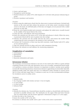 CHAPTER 21 PRACTICAL PROCEDURES: CIRCULATION 225
• Gauze, pad and tapes
• Transparent sterile dressing
• Flushed infusion set (saline 0.9% with heparin 0.5–1.0U/ml) with pressure infusion bag or
pump.
• Pressure transducer and monitor.
Procedure
1 Before using the radial artery check that the ulnar artery is present and patent. Occlude both
arteries at the wrist and then release the pressure on the ulnar artery; circulation should
return to the hand. (It will ﬂush pink.) If this does not happen, do not proceed with a radial
puncture on that side.
2 Keep the wrist hyperextended and restrained, and palpate the radial artery (usually located
in the middle of the lateral third of the wrist).
3 Clean the skin, and inﬁltrate with local anaesthetic.
4 Insert the cannula over the artery at 45° to the skin and advance it slowly. When the artery
is punctured, blood will be seen to pulsate into the syringe.
5 Advance the cannula over the needle and into the artery, and remove the needle whilst
compressing the artery proximal to the position of the cannula tip.
6 Connect the T-connector or three-way tap with extension, ready ﬂushed with 0.9% saline
to test cannula patency.
7 Tape the cannula securely in place and cover with transparent dressing.
8 Connect the infusion set and calibrate the monitoring equipment.
Complications of cannulation
• Arteriospasm.
• Haematoma.
• Thrombosis.
• Bacterial colonisation and sepsis.
Intraosseous infusion
The technique of intraosseous infusion is not new. It was used in the 1930s as a quick method
of gaining vascular access (the only alternative was to use a reusable, resharpened metal needle
or to perform a venous cut-down). Because it is important to achieve vascular access quickly
in many life-threatening situations, intraosseous infusion is again being recommended. Specially
designed needles make this quick and easy. It is indicated if other attempts at venous access
fail, or if they will take longer than 1.5 minutes to carry out. It is the recommended technique
for circulatory access in cardiac arrest.
Equipment
• Alcohol swabs.
• An 18 gauge needle with trochar (at least 1.5cm in length).
• A 5ml syringe.
• A 20ml syringe.
• Infusion ﬂuid.
Procedure
1 Identify the infusion site. Fractured bones should be avoided, as should limbs with fractures
proximal to possible infusion sites. The landmarks for the upper tibial and lower femoral
sites are shown below, and the former approach is illustrated in Figure 21.5 (over page).
2 Clean the skin at the chosen site.
3 Insert the needle at 90° to the skin.
4 Continue to advance the needle until a ‘give’ is felt as the cortex is penetrated.
 