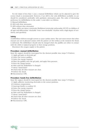 228 PART 5 PRACTICAL APPLICATION OF APLS
For the infant of less than 1 year, a manual deﬁbrillator which can be adjusted to give the
correct shock is recommended. However, if an AED is the only deﬁbrillator available, its use
should be considered, preferably with paediatric attenuation pads. The order of decreasing
preference for deﬁbrillation in the under 1-year-olds is as follows:
1 Manual deﬁbrillator.
2 AED with dose attenuator.
3 AED without dose attenuator.
Many AEDs can detect ventricular ﬁbrillation/ventricular tachycardia (VF/VT) in children of
all ages and differentiate ‘shockable’ from ‘non-shockable’ rhythms with a high degree of sen-
sitivity and speciﬁcity.
Safety
A deﬁbrillator delivers enough current to cause cardiac arrest. The user must ensure that other
rescuers are not in physical contact with the patient (or the trolley) at the moment the shock
is delivered. The deﬁbrillator should only be charged when the paddles are either in contact
with the child or replaced properly in their storage positions.
Disconnect the oxygen supply to the patient.
Procedure: manual deﬁbrillation
Basic life support should be interrupted for the shortest possible time (steps 7–9 below).
1 Apply gel pads or electrode gel.
2 Select the correct paddles.
3 Select the energy required.
4 Place the paddles onto the gel pads, and apply ﬁrm pressure.
5 Press the charge button.
6 Wait until the deﬁbrillator is charged.
7 Shout ‘Stand back!’
8 Check that all other rescuers are clear.
9 Deliver the shock.
10 Recommence CPR.
Procedure: hands-free deﬁbrillation
Basic life support should be interrupted for the shortest possible time (steps 7–9 below).
1 Apply adhesive monitoring electrodes to the correct positions.
2 Continue compressions.
3 Interrupt brieﬂy to conﬁrm VF.
4 Select the energy required.
5 Press the charge button.
6 Wait until the deﬁbrillator is charged.
7 Shout ‘stand back!’
8 Check that all other rescuers are clear.
9 Deliver the shock.
10 Recommence CPR.
 