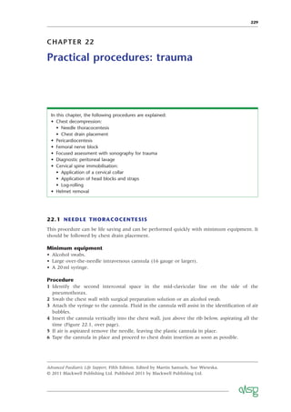 229
CHAPTER 22
Practical procedures: trauma
In this chapter, the following procedures are explained:
• Chest decompression:
• Needle thoracocentesis
• Chest drain placement
• Pericardiocentesis
• Femoral nerve block
• Focused assessment with sonography for trauma
• Diagnostic peritoneal lavage
• Cervical spine immobilisation:
• Application of a cervical collar
• Application of head blocks and straps
• Log-rolling
• Helmet removal
22.1 NEEDLE THORACOCENTESIS
This procedure can be life saving and can be performed quickly with minimum equipment. It
should be followed by chest drain placement.
Minimum equipment
• Alcohol swabs.
• Large over-the-needle intravenous cannula (16 gauge or larger).
• A 20ml syringe.
Procedure
1 Identify the second intercostal space in the mid-clavicular line on the side of the
pneumothorax.
2 Swab the chest wall with surgical preparation solution or an alcohol swab.
3 Attach the syringe to the cannula. Fluid in the cannula will assist in the identiﬁcation of air
bubbles.
4 Insert the cannula vertically into the chest wall, just above the rib below, aspirating all the
time (Figure 22.1, over page).
5 If air is aspirated remove the needle, leaving the plastic cannula in place.
6 Tape the cannula in place and proceed to chest drain insertion as soon as possible.
Advanced Paediatric Life Support, Fifth Edition. Edited by Martin Samuels, Sue Wieteska.
© 2011 Blackwell Publishing Ltd. Published 2011 by Blackwell Publishing Ltd.
 