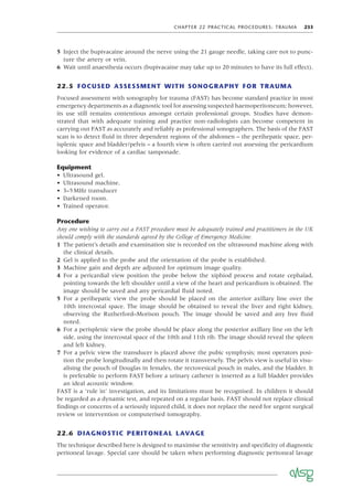 CHAPTER 22 PRACTICAL PROCEDURES: TRAUMA 233
5 Inject the bupivacaine around the nerve using the 21 gauge needle, taking care not to punc-
ture the artery or vein.
6 Wait until anaesthesia occurs (bupivacaine may take up to 20 minutes to have its full effect).
22.5 FOCUSED ASSESSMENT WITH SONOGRAPHY FOR TRAUMA
Focused assessment with sonography for trauma (FAST) has become standard practice in most
emergency departments as a diagnostic tool for assessing suspected haemoperitoneum; however,
its use still remains contentious amongst certain professional groups. Studies have demon-
strated that with adequate training and practice non-radiologists can become competent in
carrying out FAST as accurately and reliably as professional sonographers. The basis of the FAST
scan is to detect ﬂuid in three dependent regions of the abdomen – the perihepatic space, per-
isplenic space and bladder/pelvis – a fourth view is often carried out assessing the pericardium
looking for evidence of a cardiac tamponade.
Equipment
• Ultrasound gel.
• Ultrasound machine.
• 3–5MHz transducer
• Darkened room.
• Trained operator.
Procedure
Any one wishing to carry out a FAST procedure must be adequately trained and practitioners in the UK
should comply with the standards agreed by the College of Emergency Medicine.
1 The patient’s details and examination site is recorded on the ultrasound machine along with
the clinical details.
2 Gel is applied to the probe and the orientation of the probe is established.
3 Machine gain and depth are adjusted for optimum image quality.
4 For a pericardial view position the probe below the xiphiod process and rotate cephalad,
pointing towards the left shoulder until a view of the heart and pericardium is obtained. The
image should be saved and any pericardial ﬂuid noted.
5 For a perihepatic view the probe should be placed on the anterior axillary line over the
10th intercostal space. The image should be obtained to reveal the liver and right kidney,
observing the Rutherford–Morison pouch. The image should be saved and any free ﬂuid
noted.
6 For a perisplenic view the probe should be place along the posterior axillary line on the left
side, using the intercostal space of the 10th and 11th rib. The image should reveal the spleen
and left kidney.
7 For a pelvic view the transducer is placed above the pubic symphysis; most operators posi-
tion the probe longitudinally and then rotate it transversely. The pelvis view is useful in visu-
alising the pouch of Douglas in females, the rectovesical pouch in males, and the bladder. It
is preferable to perform FAST before a urinary catheter is inserted as a full bladder provides
an ideal acoustic window.
FAST is a ‘rule in’ investigation, and its limitations must be recognised. In children it should
be regarded as a dynamic test, and repeated on a regular basis. FAST should not replace clinical
ﬁndings or concerns of a seriously injured child, it does not replace the need for urgent surgical
review or intervention or computerised tomography.
22.6 DIAGNOSTIC PERITONEAL LAVAGE
The technique described here is designed to maximise the sensitivity and speciﬁcity of diagnostic
peritoneal lavage. Special care should be taken when performing diagnostic peritoneal lavage
 