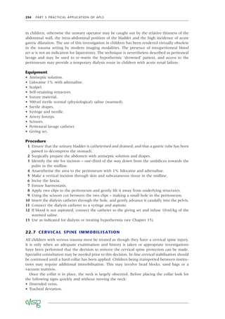 234 PART 5 PRACTICAL APPLICATION OF APLS
in children, otherwise the unwary operator may be caught out by the relative thinness of the
abdominal wall, the intra-abdominal position of the bladder and the high incidence of acute
gastric dilatation. The use of this investigation in children has been rendered virtually obsolete
in the trauma setting by modern imaging modalities. The presence of intraperitoneal blood
per se is not an indication for laparotomy. The technique is nevertheless described as peritoneal
lavage and may be used to re-warm the hypothermic ‘drowned’ patient, and access to the
peritoneum may provide a temporary dialysis route in children with acute renal failure.
Equipment
• Antiseptic solution.
• Lidocaine 1% with adrenaline.
• Scalpel.
• Self-retaining retractors.
• Suture material.
• 500ml sterile normal (physiological) saline (warmed).
• Sterile drapes.
• Syringe and needle.
• Artery forceps.
• Scissors.
• Peritoneal lavage catheter.
• Giving set.
Procedure
1 Ensure that the urinary bladder is catheterised and drained, and that a gastric tube has been
passed to decompress the stomach.
2 Surgically prepare the abdomen with antiseptic solution and drapes.
3 Identify the site for incision – one-third of the way down from the umbilicus towards the
pubis in the midline.
4 Anaesthetise the area to the peritoneum with 1% lidocaine and adrenaline.
5 Make a vertical incision through skin and subcutaneous tissue in the midline.
6 Incise the fascia.
7 Ensure haemostasis.
8 Apply two clips to the peritoneum and gently lift it away from underlying structures.
9 Using the scissors cut between the two clips – making a small hole in the peritoneum.
10 Insert the dialysis catheter through the hole, and gently advance it caudally into the pelvis.
11 Connect the dialysis catheter to a syringe and aspirate.
12 If blood is not aspirated, connect the catheter to the giving set and infuse 10ml/kg of the
warmed saline.
13 Use as indicated for dialysis or treating hypothermia (see Chapter 15).
22.7 CERVICAL SPINE IMMOBILISATION
All children with serious trauma must be treated as though they have a cervical spine injury.
It is only when an adequate examination and history is taken or appropriate investigations
have been performed that the decision to remove the cervical spine protection can be made.
Specialist consultation may be needed prior to this decision. In-line cervical stabilisation should
be continued until a hard collar has been applied. Children being transported between institu-
tions may require additional immobilisation. This may involve head blocks, sand bags or a
vacuum mattress.
Once the collar is in place, the neck is largely obscured. Before placing the collar look for
the following signs quickly and without moving the neck:
• Distended veins.
• Tracheal deviation.
 