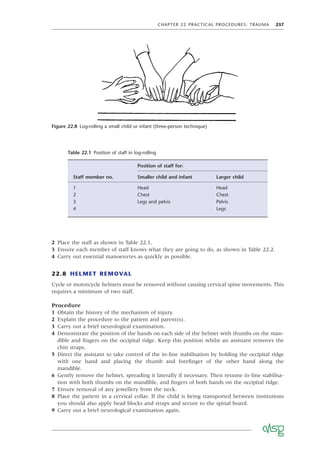 CHAPTER 22 PRACTICAL PROCEDURES: TRAUMA 237
2 Place the staff as shown in Table 22.1.
3 Ensure each member of staff knows what they are going to do, as shown in Table 22.2.
4 Carry out essential manoeuvres as quickly as possible.
22.8 HELMET REMOVAL
Cycle or motorcycle helmets must be removed without causing cervical spine movements. This
requires a minimum of two staff.
Procedure
1 Obtain the history of the mechanism of injury.
2 Explain the procedure to the patient and parent(s).
3 Carry out a brief neurological examination.
4 Demonstrate the position of the hands on each side of the helmet with thumbs on the man-
dible and ﬁngers on the occipital ridge. Keep this position whilst an assistant removes the
chin straps.
5 Direct the assistant to take control of the in-line stabilisation by holding the occipital ridge
with one hand and placing the thumb and foreﬁnger of the other hand along the
mandible.
6 Gently remove the helmet, spreading it laterally if necessary. Then resume in-line stabilisa-
tion with both thumbs on the mandible, and ﬁngers of both hands on the occipital ridge.
7 Ensure removal of any jewellery from the neck.
8 Place the patient in a cervical collar. If the child is being transported between institutions
you should also apply head blocks and straps and secure to the spinal board.
9 Carry out a brief neurological examination again.
Figure 22.8 Log-rolling a small child or infant (three-person technique)
Table 22.1 Position of staff in log-rolling
Staff member no.
Position of staff for:
Smaller child and infant Larger child
1 Head Head
2 Chest Chest
3 Legs and pelvis Pelvis
4 Legs
 